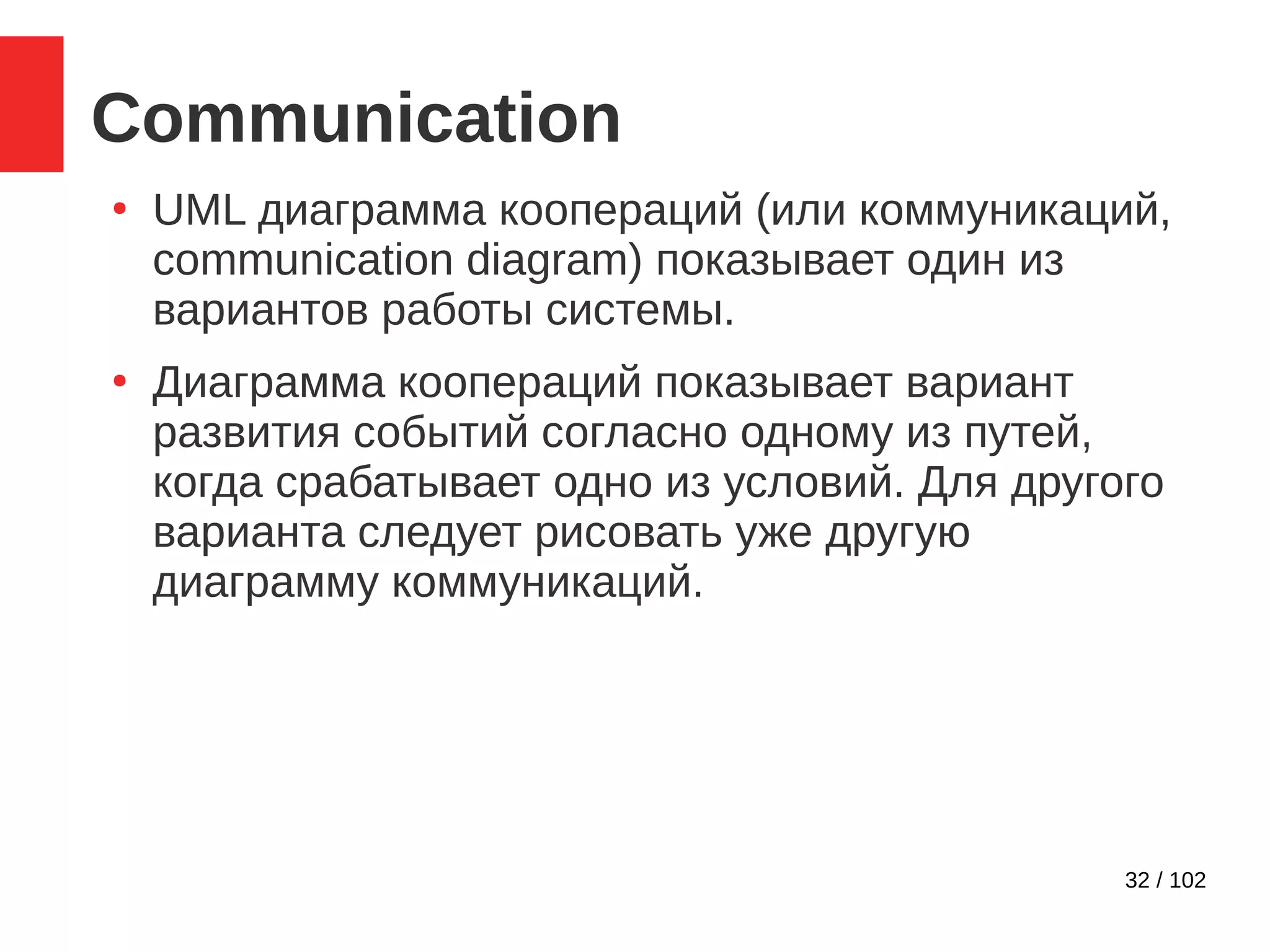 32 / 102
Communication
●
UML диаграмма коопераций (или коммуникаций,
communication diagram) показывает один из
вариантов работы системы.
●
Диаграмма коопераций показывает вариант
развития событий согласно одному из путей,
когда срабатывает одно из условий. Для другого
варианта следует рисовать уже другую
диаграмму коммуникаций.
 