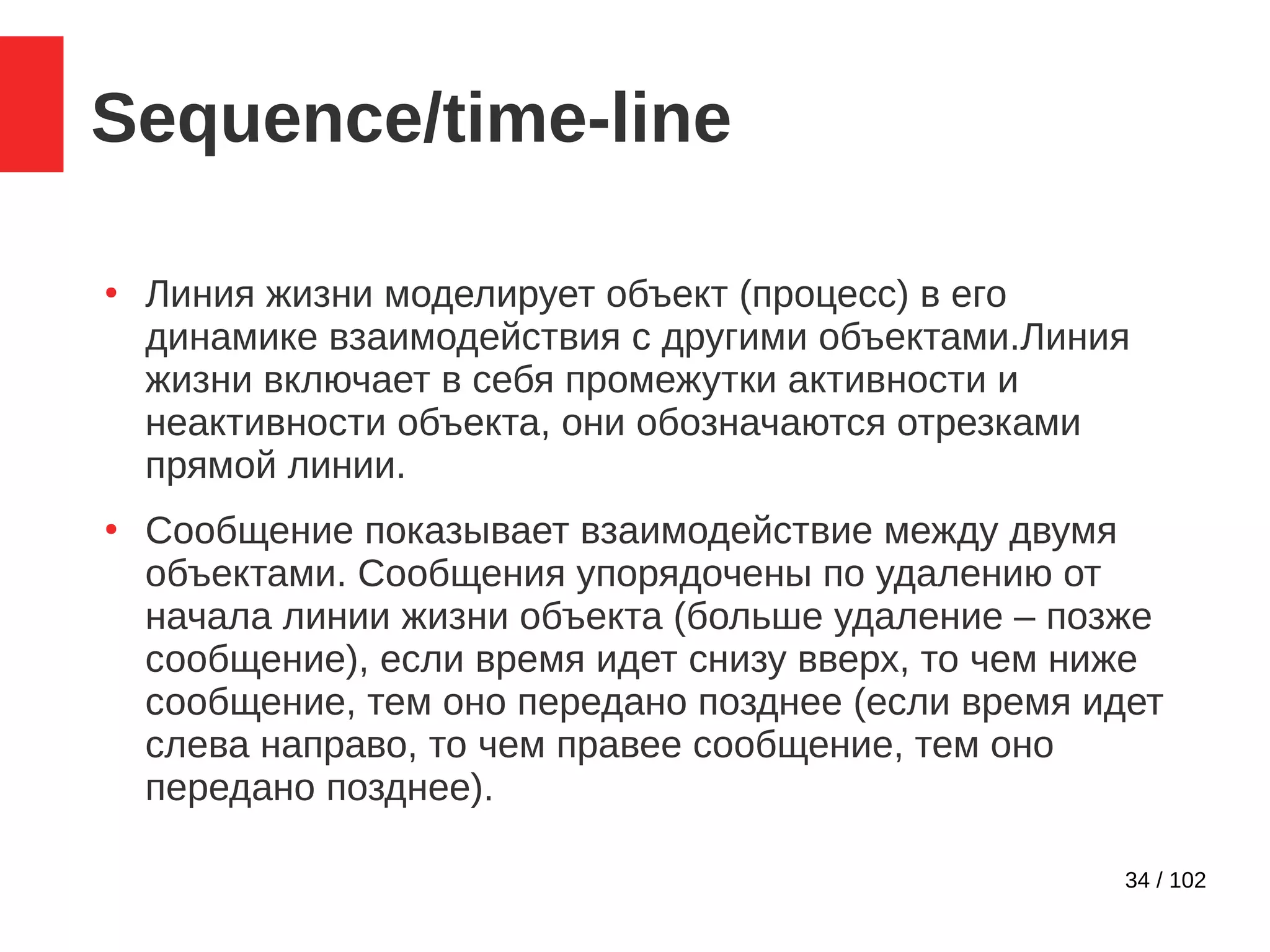 34 / 102
Sequence/time-line
●
Линия жизни моделирует объект (процесс) в его
динамике взаимодействия с другими объектами.Линия
жизни включает в себя промежутки активности и
неактивности объекта, они обозначаются отрезками
прямой линии.
●
Сообщение показывает взаимодействие между двумя
объектами. Сообщения упорядочены по удалению от
начала линии жизни объекта (больше удаление – позже
сообщение), если время идет снизу вверх, то чем ниже
сообщение, тем оно передано позднее (если время идет
слева направо, то чем правее сообщение, тем оно
передано позднее).
 