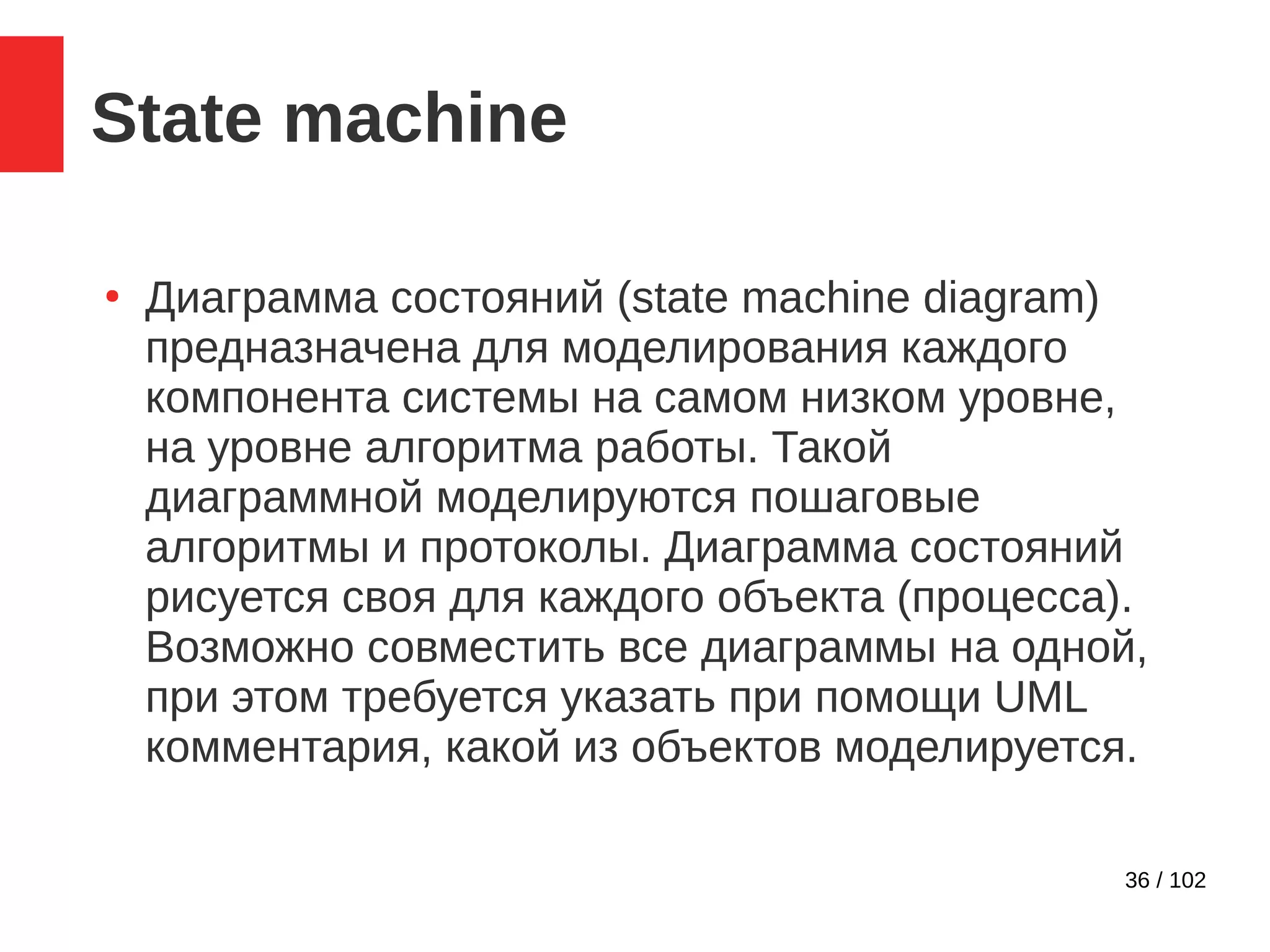 36 / 102
State machine
●
Диаграмма состояний (state machine diagram)
предназначена для моделирования каждого
компонента системы на самом низком уровне,
на уровне алгоритма работы. Такой
диаграммной моделируются пошаговые
алгоритмы и протоколы. Диаграмма состояний
рисуется своя для каждого объекта (процесса).
Возможно совместить все диаграммы на одной,
при этом требуется указать при помощи UML
комментария, какой из объектов моделируется.
 
