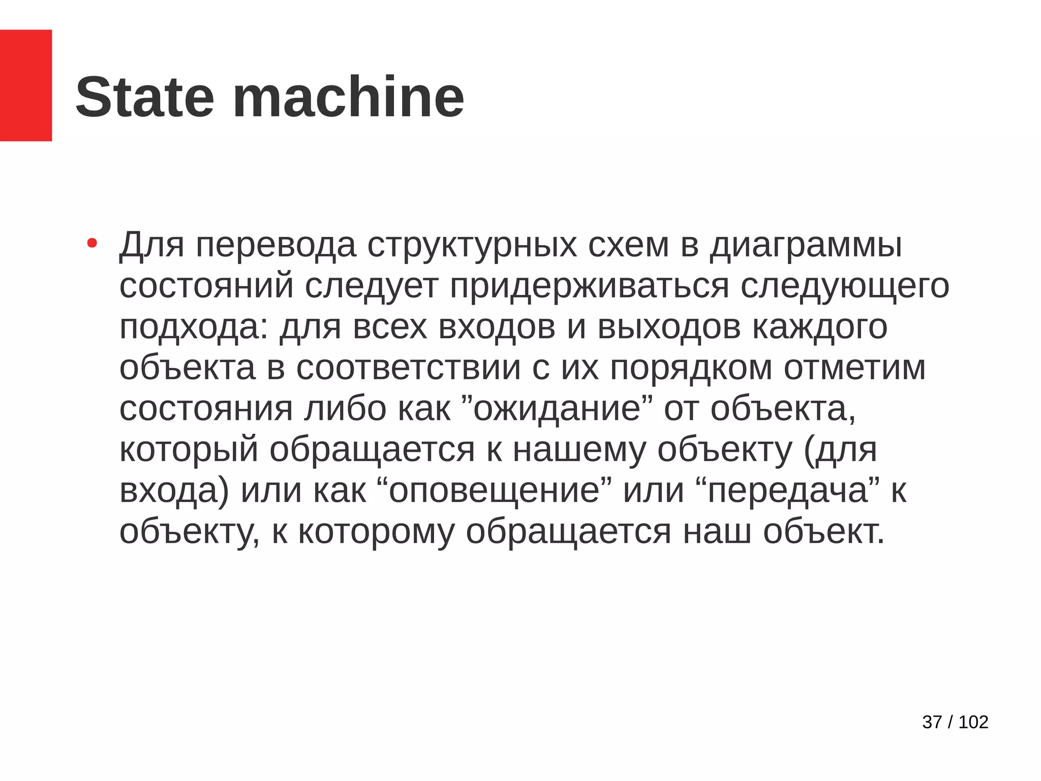 37 / 102
State machine
●
Для перевода структурных схем в диаграммы
состояний следует придерживаться следующего
подхода: для всех входов и выходов каждого
объекта в соответствии с их порядком отметим
состояния либо как ”ожидание” от объекта,
который обращается к нашему объекту (для
входа) или как “оповещение” или “передача” к
объекту, к которому обращается наш объект.
 
