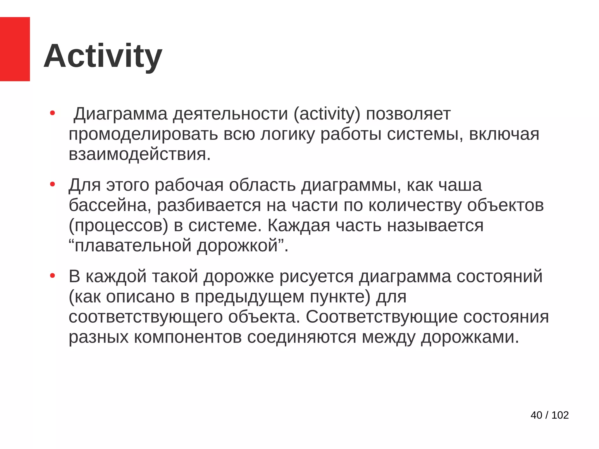 40 / 102
Activity
●
Диаграмма деятельности (activity) позволяет
промоделировать всю логику работы системы, включая
взаимодействия.
●
Для этого рабочая область диаграммы, как чаша
бассейна, разбивается на части по количеству объектов
(процессов) в системе. Каждая часть называется
“плавательной дорожкой”.
●
В каждой такой дорожке рисуется диаграмма состояний
(как описано в предыдущем пункте) для
соответствующего объекта. Соответствующие состояния
разных компонентов соединяются между дорожками.
 