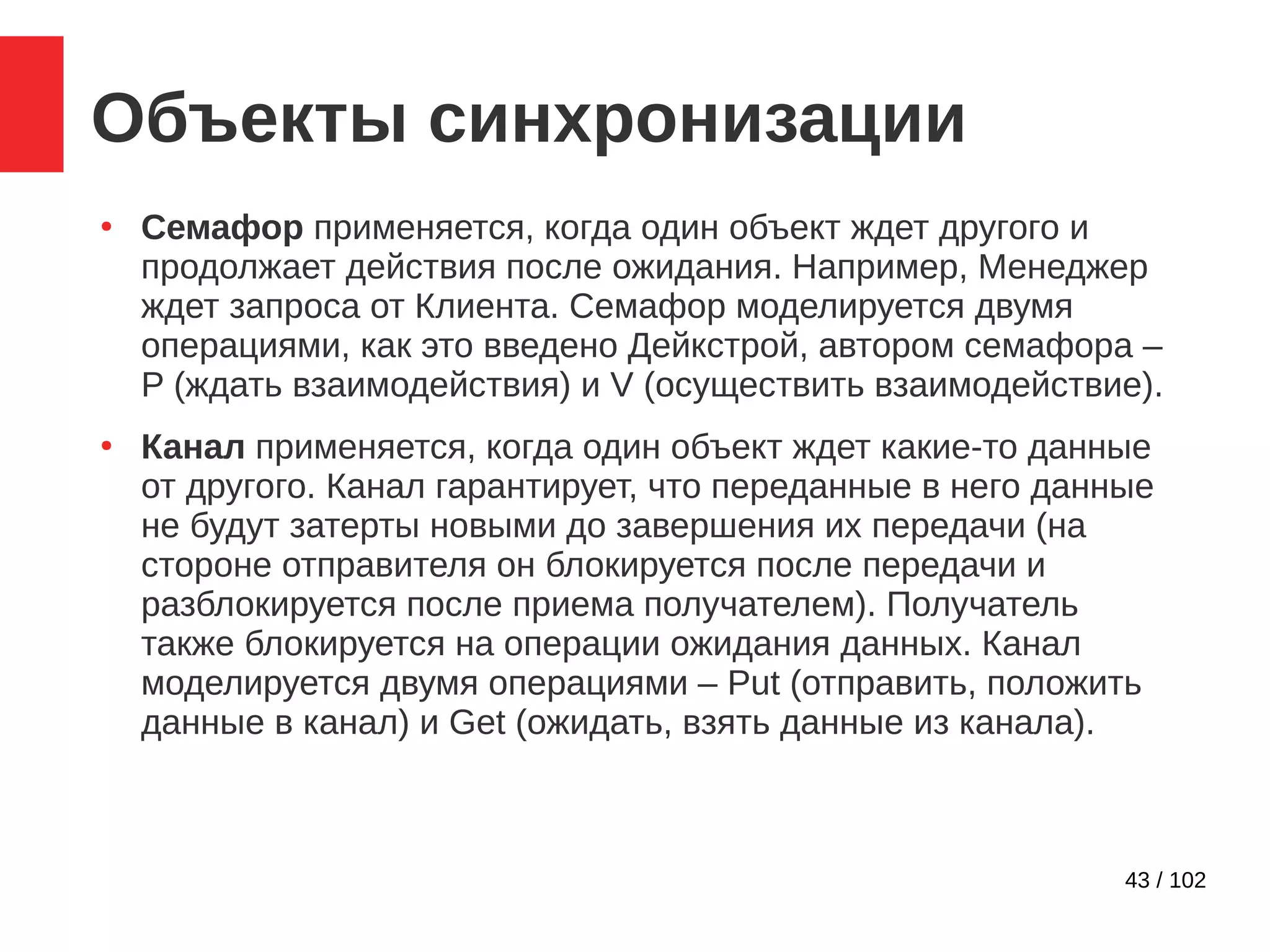 43 / 102
Объекты синхронизации
●
Семафор применяется, когда один объект ждет другого и
продолжает действия после ожидания. Например, Менеджер
ждет запроса от Клиента. Семафор моделируется двумя
операциями, как это введено Дейкстрой, автором семафора –
P (ждать взаимодействия) и V (осуществить взаимодействие).
●
Канал применяется, когда один объект ждет какие-то данные
от другого. Канал гарантирует, что переданные в него данные
не будут затерты новыми до завершения их передачи (на
стороне отправителя он блокируется после передачи и
разблокируется после приема получателем). Получатель
также блокируется на операции ожидания данных. Канал
моделируется двумя операциями – Put (отправить, положить
данные в канал) и Get (ожидать, взять данные из канала).
 