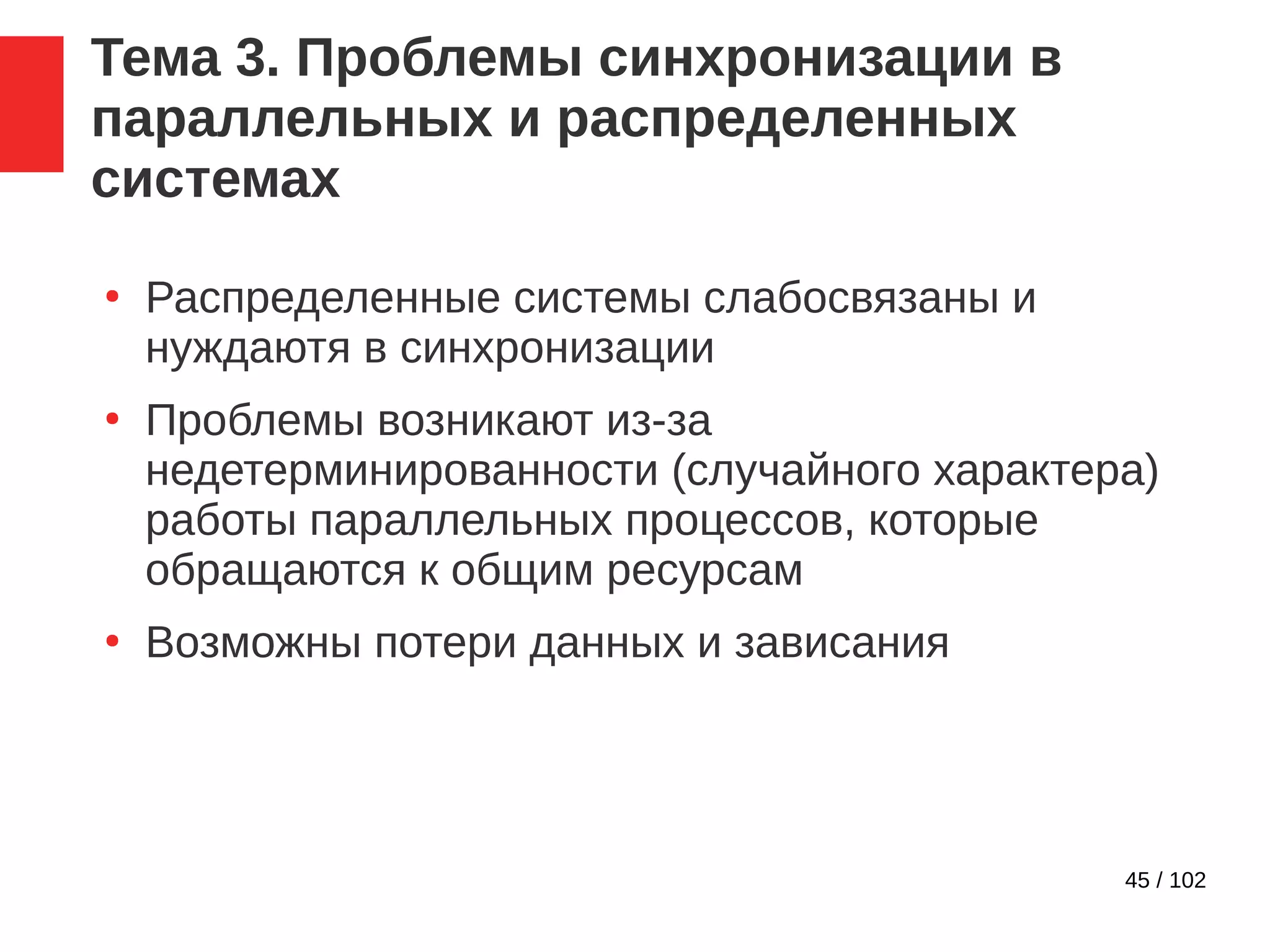 45 / 102
Тема 3. Проблемы синхронизации в
параллельных и распределенных
системах
●
Распределенные системы слабосвязаны и
нуждаютя в синхронизации
●
Проблемы возникают из-за
недетерминированности (случайного характера)
работы параллельных процессов, которые
обращаются к общим ресурсам
●
Возможны потери данных и зависания
 