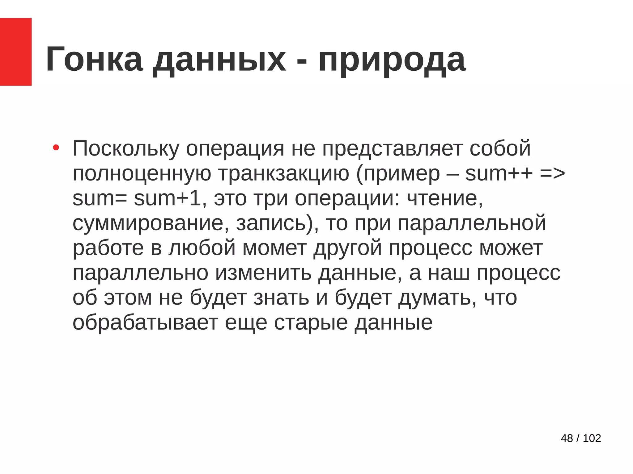 48 / 102
Гонка данных - природа
●
Поскольку операция не представляет собой
полноценную транкзакцию (пример – sum++ =>
sum= sum+1, это три операции: чтение,
суммирование, запись), то при параллельной
работе в любой момет другой процесс может
параллельно изменить данные, а наш процесс
об этом не будет знать и будет думать, что
обрабатывает еще старые данные
 