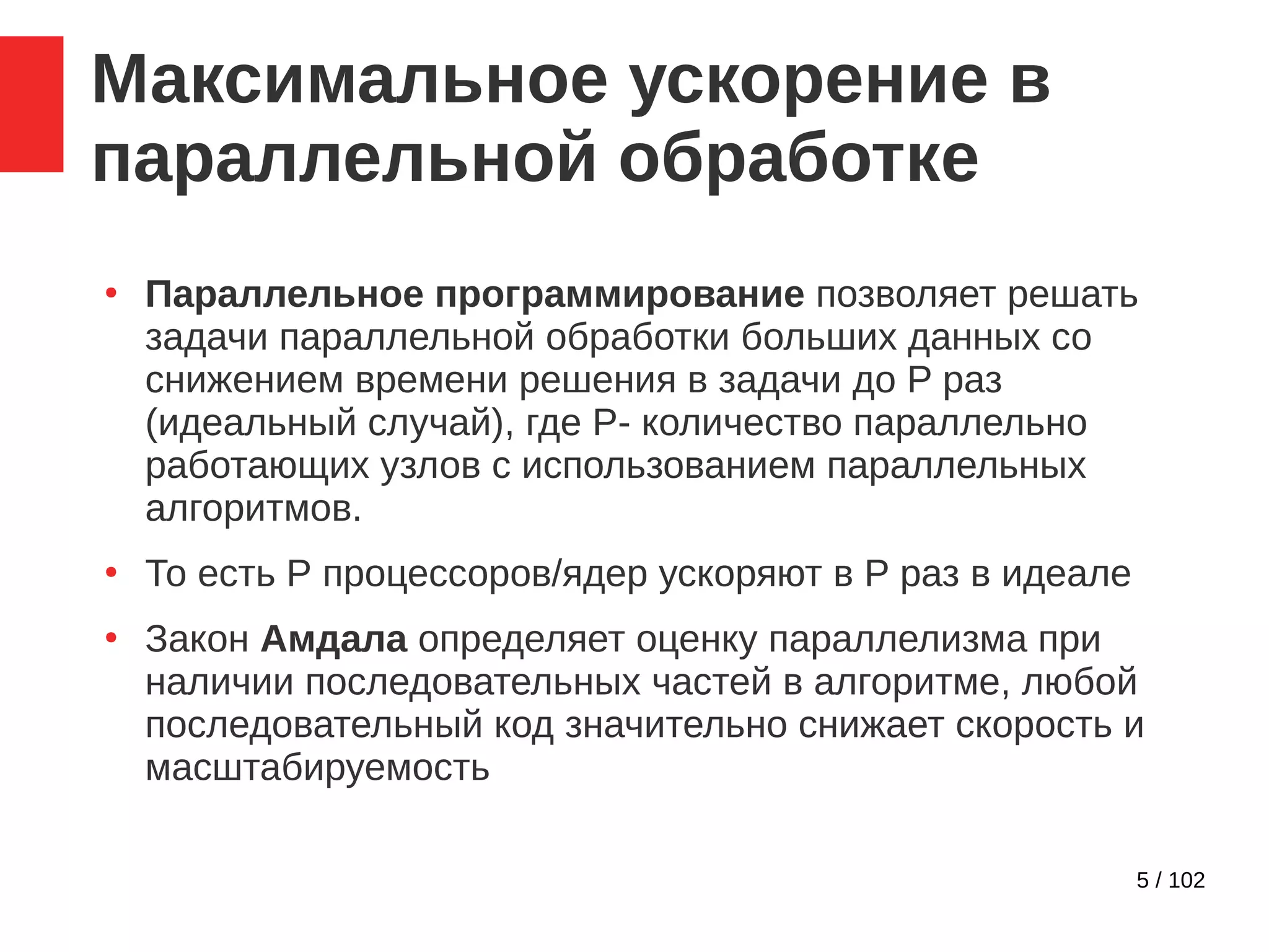 5 / 102
Максимальное ускорение в
параллельной обработке
●
Параллельное программирование позволяет решать
задачи параллельной обработки больших данных со
снижением времени решения в задачи до P раз
(идеальный случай), где P- количество параллельно
работающих узлов с использованием параллельных
алгоритмов.
●
То есть Р процессоров/ядер ускоряют в P раз в идеале
●
Закон Амдала определяет оценку параллелизма при
наличии последовательных частей в алгоритме, любой
последовательный код значительно снижает скорость и
масштабируемость
 