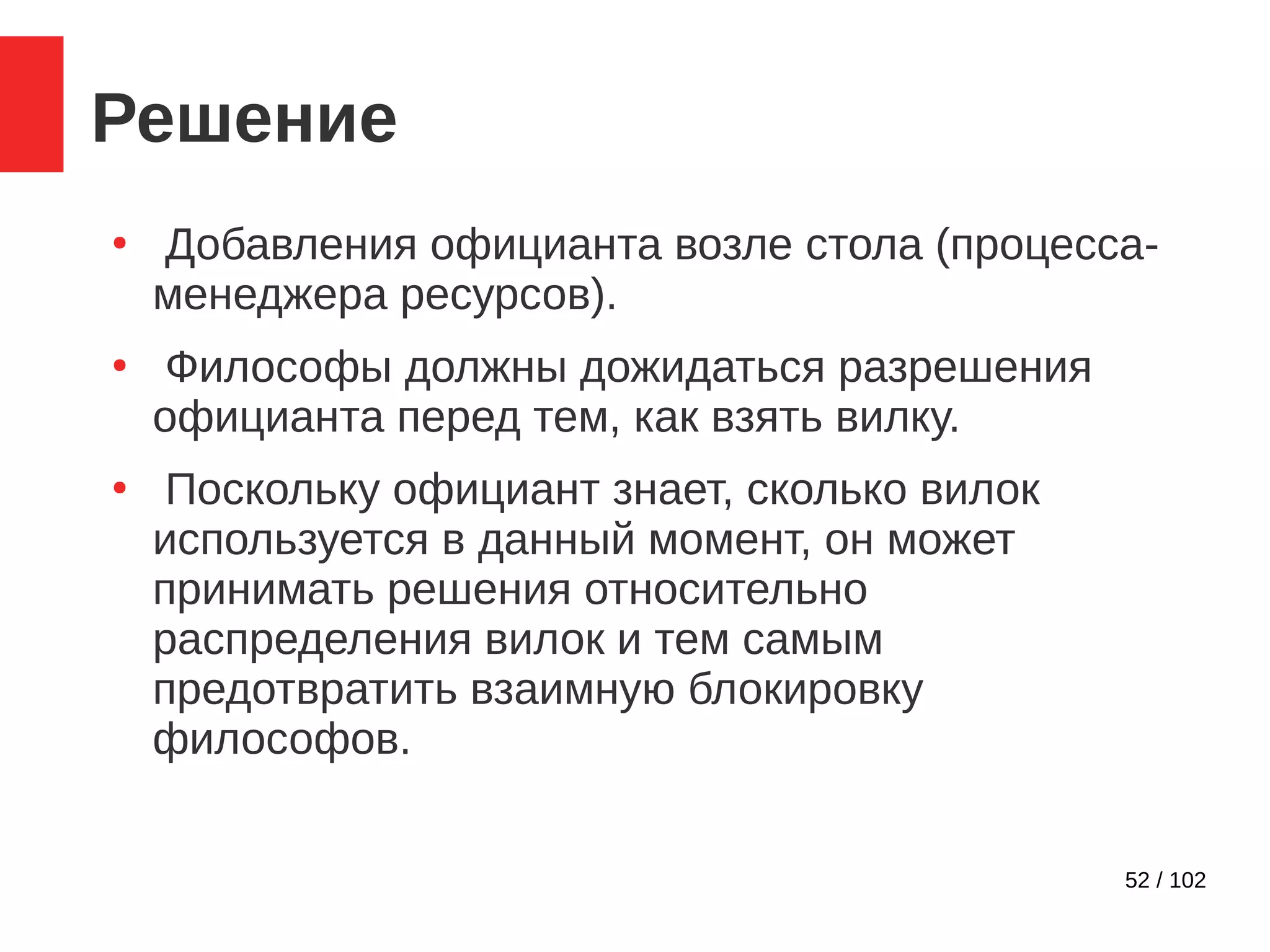 52 / 102
Решение
●
Добавления официанта возле стола (процесса-
менеджера ресурсов).
●
Философы должны дожидаться разрешения
официанта перед тем, как взять вилку.
●
Поскольку официант знает, сколько вилок
используется в данный момент, он может
принимать решения относительно
распределения вилок и тем самым
предотвратить взаимную блокировку
философов.
 