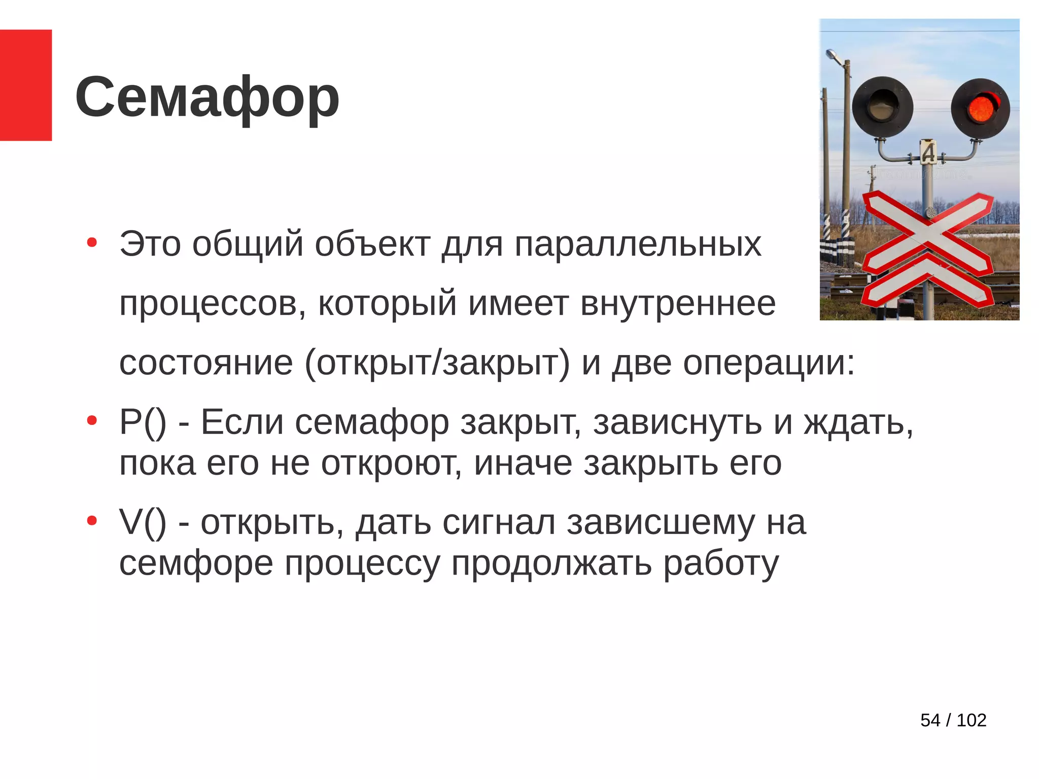 54 / 102
Семафор
●
Это общий объект для параллельных
процессов, который имеет внутреннее
состояние (открыт/закрыт) и две операции:
●
P() - Если семафор закрыт, зависнуть и ждать,
пока его не откроют, иначе закрыть его
●
V() - открыть, дать сигнал зависшему на
семфоре процессу продолжать работу
 