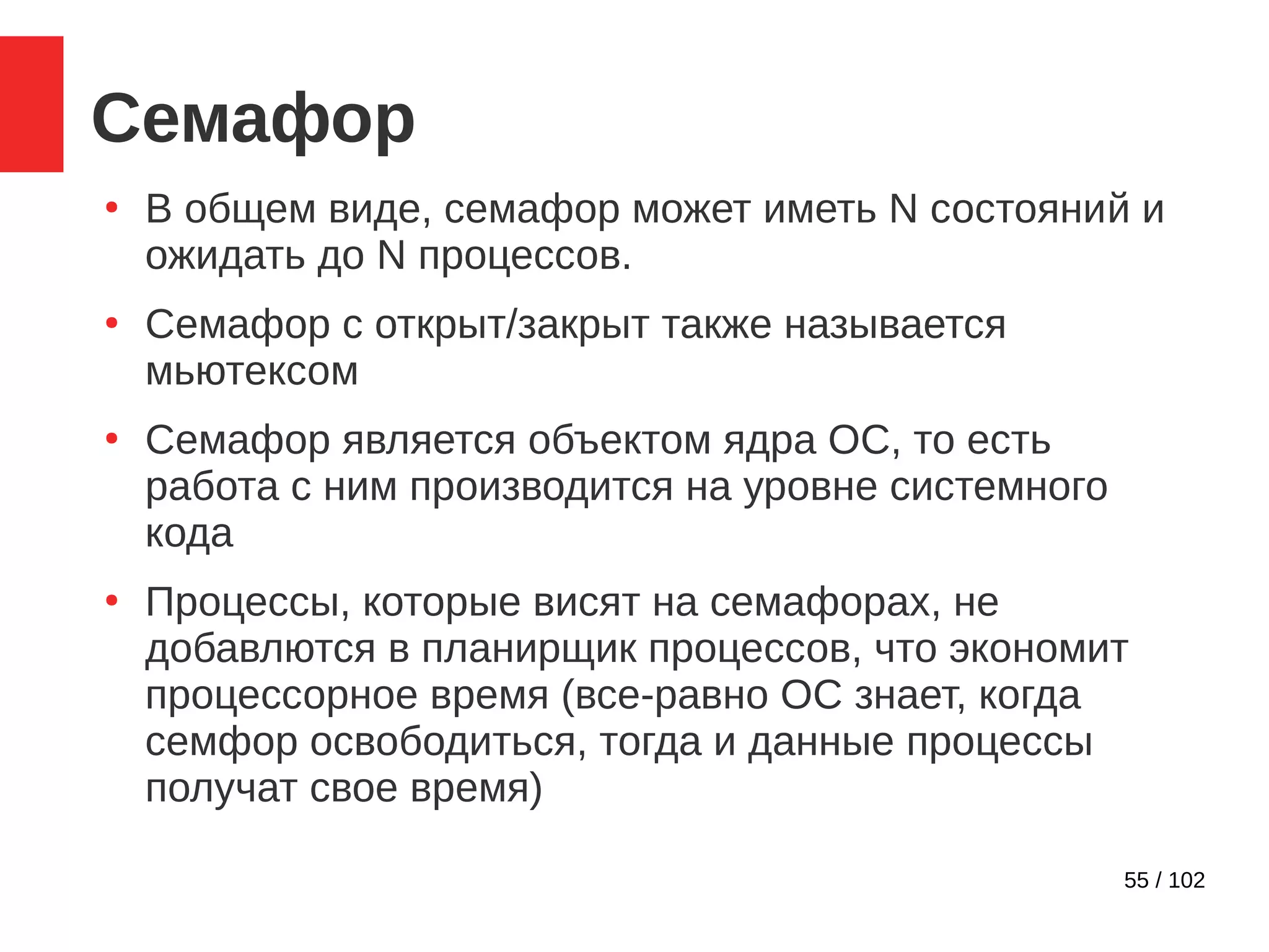 55 / 102
Семафор
●
В общем виде, семафор может иметь N состояний и
ожидать до N процессов.
●
Семафор с открыт/закрыт также называется
мьютексом
●
Семафор является объектом ядра ОС, то есть
работа с ним производится на уровне системного
кода
●
Процессы, которые висят на семафорах, не
добавлются в планирщик процессов, что экономит
процессорное время (все-равно ОС знает, когда
семфор освободиться, тогда и данные процессы
получат свое время)
 