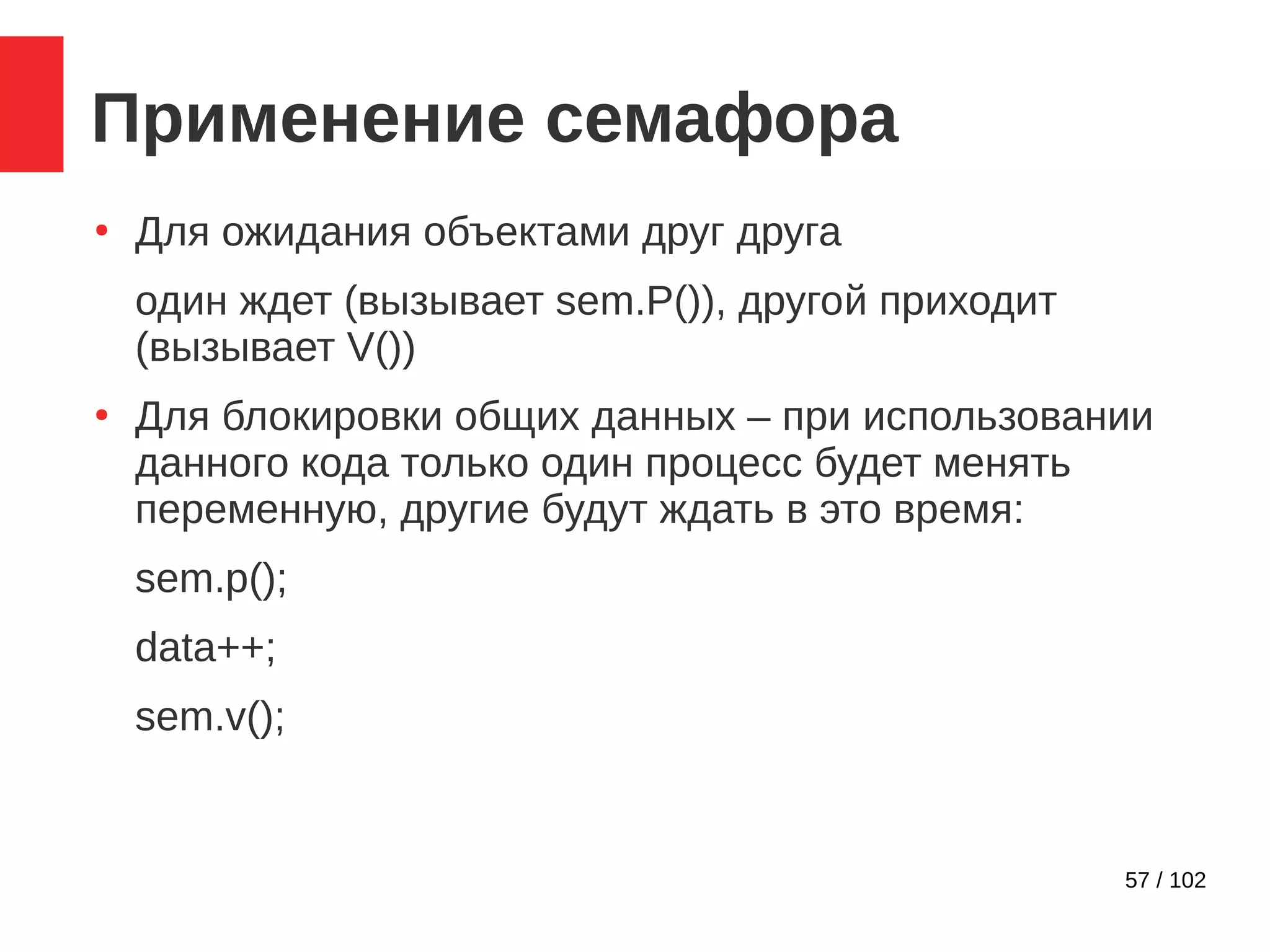 57 / 102
Применение семафора
●
Для ожидания объектами друг друга
один ждет (вызывает sem.P()), другой приходит
(вызывает V())
●
Для блокировки общих данных – при использовании
данного кода только один процесс будет менять
переменную, другие будут ждать в это время:
sem.p();
data++;
sem.v();
 
