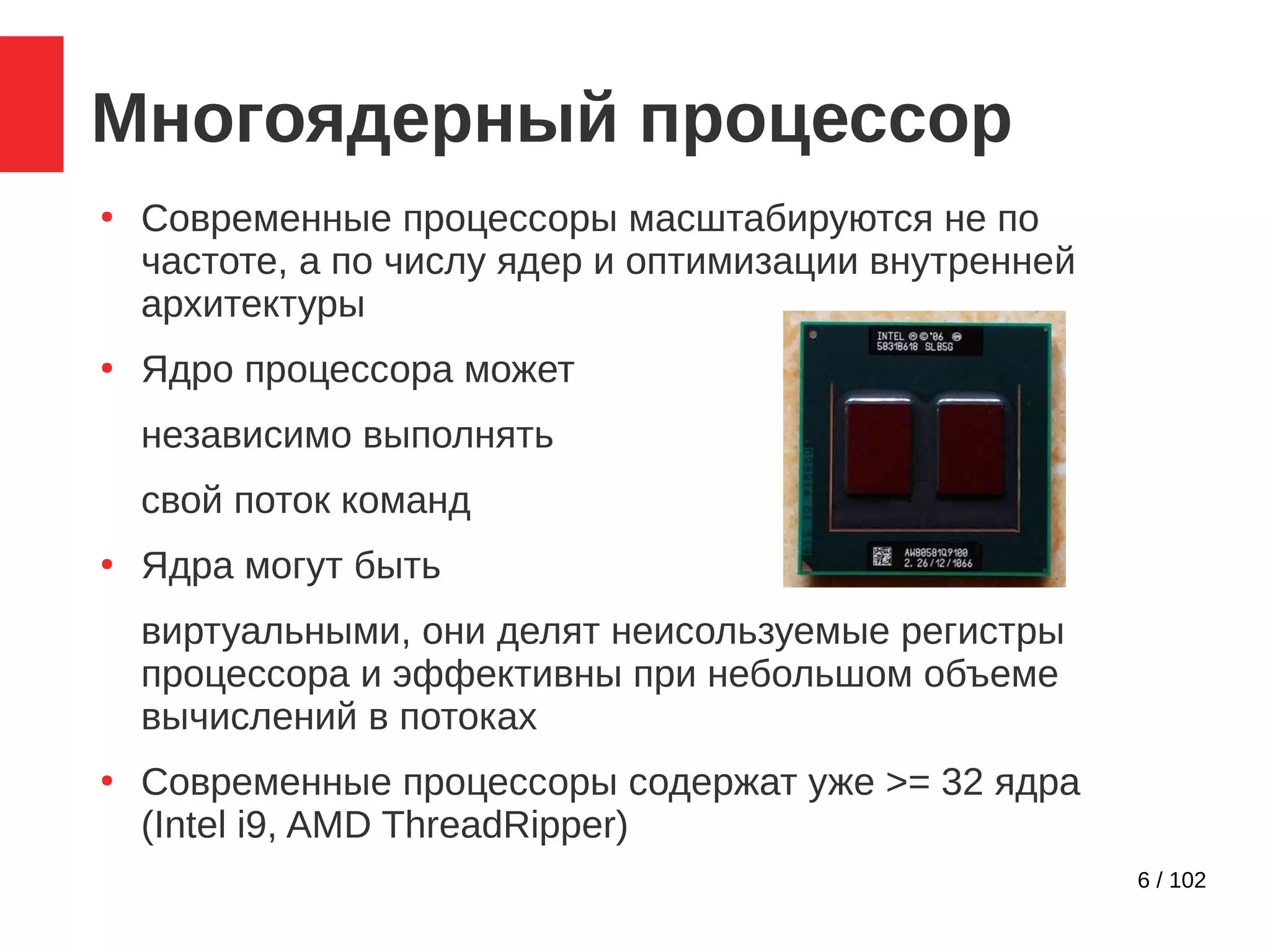 6 / 102
Многоядерный процессор
●
Современные процессоры масштабируются не по
частоте, а по числу ядер и оптимизации внутренней
архитектуры
●
Ядро процессора может
независимо выполнять
свой поток команд
●
Ядра могут быть
виртуальными, они делят неисользуемые регистры
процессора и эффективны при небольшом объеме
вычислений в потоках
●
Современные процессоры содержат уже >= 32 ядра
(Intel i9, AMD ThreadRipper)
 