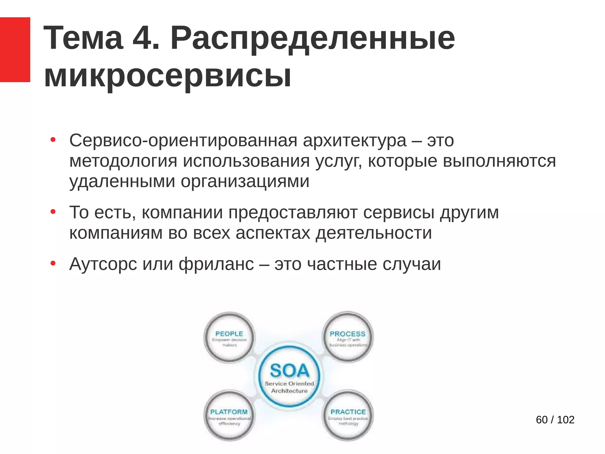 60 / 102
Тема 4. Распределенные
микросервисы
●
Сервисо-ориентированная архитектура – это
методология использования услуг, которые выполняются
удаленными организациями
●
То есть, компании предоставляют сервисы другим
компаниям во всех аспектах деятельности
●
Аутсорс или фриланс – это частные случаи
 