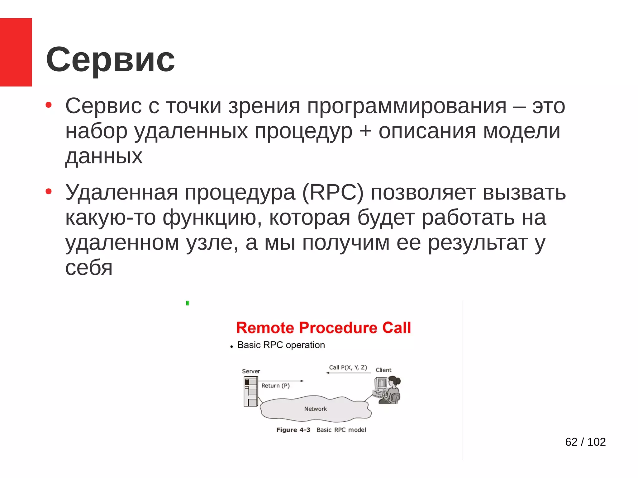 62 / 102
Сервис
●
Сервис с точки зрения программирования – это
набор удаленных процедур + описания модели
данных
●
Удаленная процедура (RPC) позволяет вызвать
какую-то функцию, которая будет работать на
удаленном узле, а мы получим ее результат у
себя
 