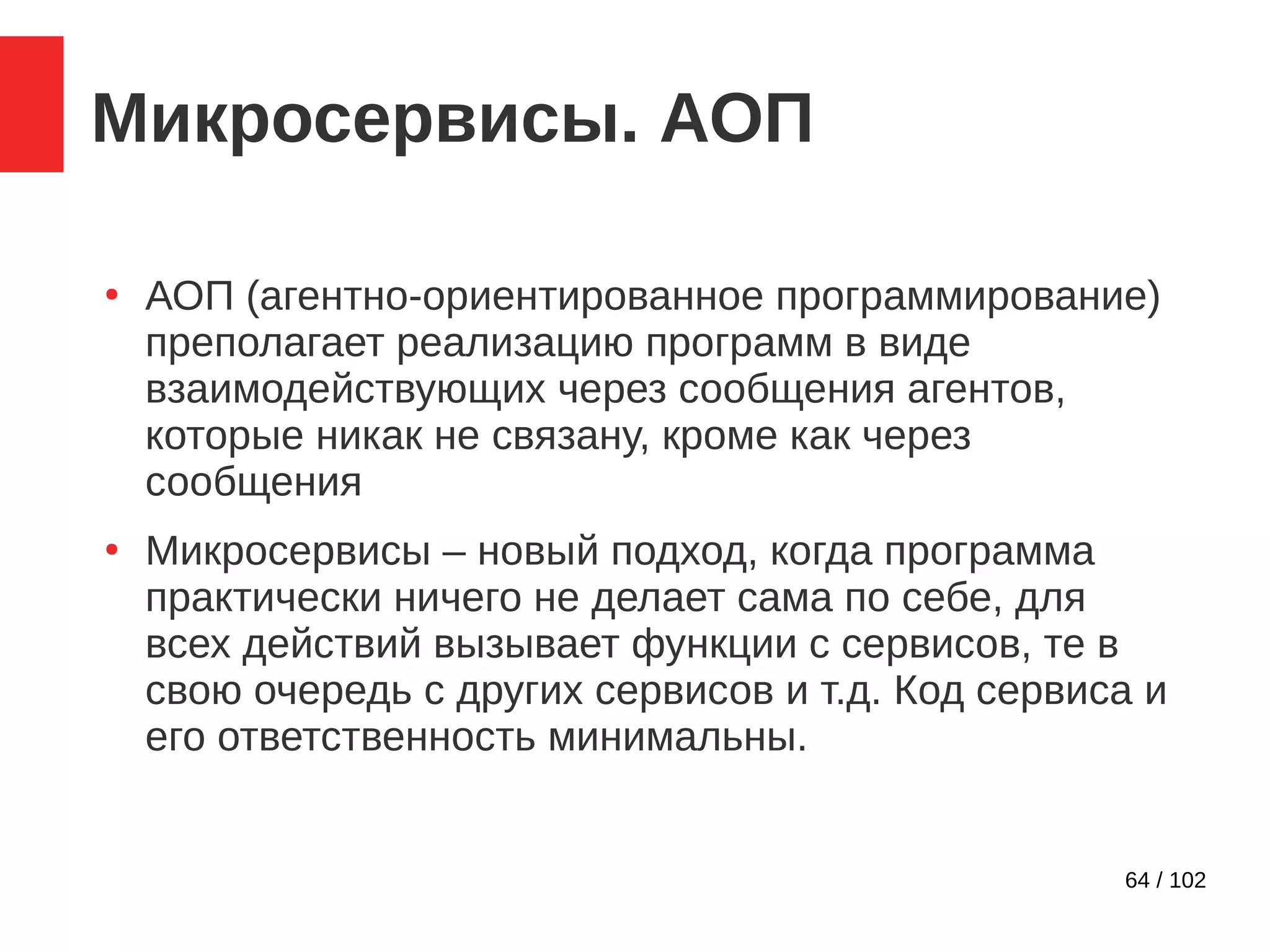64 / 102
Микросервисы. АОП
●
АОП (агентно-ориентированное программирование)
преполагает реализацию программ в виде
взаимодействующих через сообщения агентов,
которые никак не связану, кроме как через
сообщения
●
Микросервисы – новый подход, когда программа
практически ничего не делает сама по себе, для
всех действий вызывает функции с сервисов, те в
свою очередь с других сервисов и т.д. Код сервиса и
его ответственность минимальны.
 