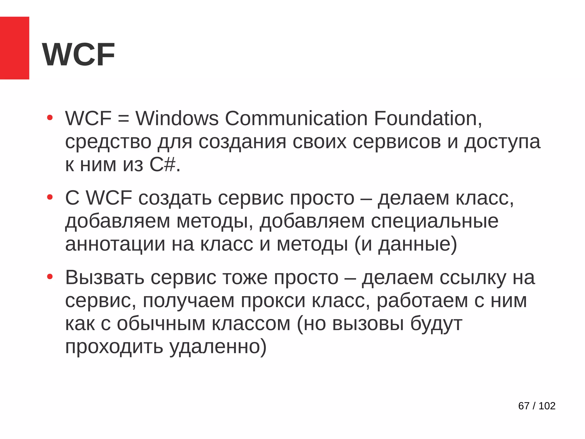 67 / 102
WCF
●
WCF = Windows Communication Foundation,
средство для создания своих сервисов и доступа
к ним из C#.
●
С WCF создать сервис просто – делаем класс,
добавляем методы, добавляем специальные
аннотации на класс и методы (и данные)
●
Вызвать сервис тоже просто – делаем ссылку на
сервис, получаем прокси класс, работаем с ним
как с обычным классом (но вызовы будут
проходить удаленно)
 