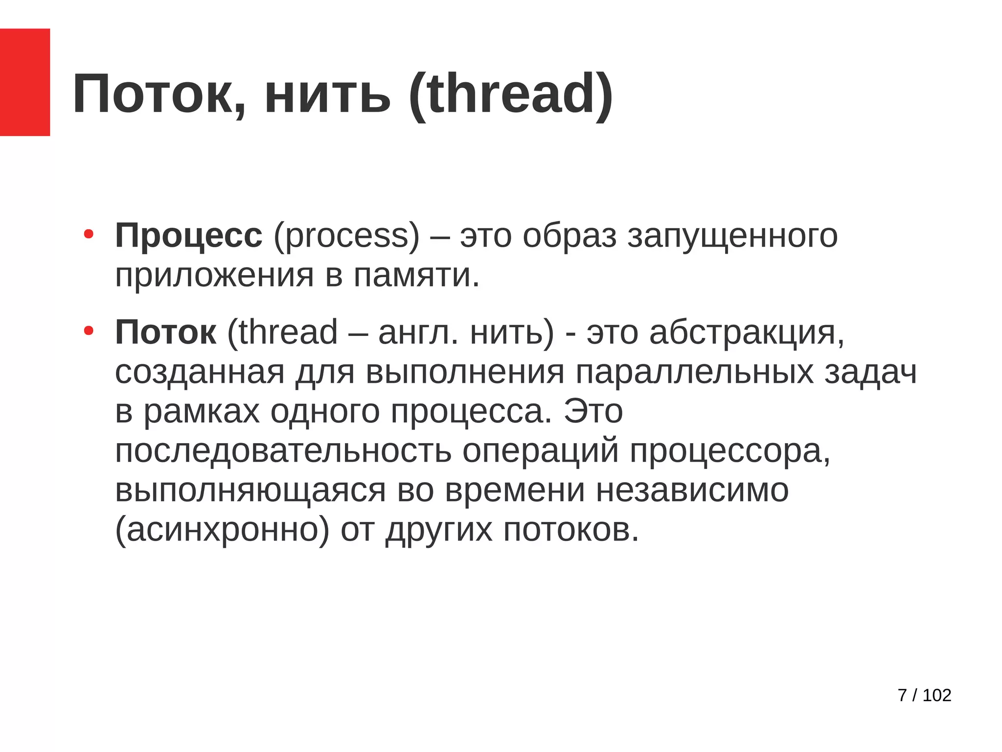 7 / 102
Поток, нить (thread)
●
Процесс (process) – это образ запущенного
приложения в памяти.
●
Поток (thread – англ. нить) - это абстракция,
созданная для выполнения параллельных задач
в рамках одного процесса. Это
последовательность операций процессора,
выполняющаяся во времени независимо
(асинхронно) от других потоков.
 