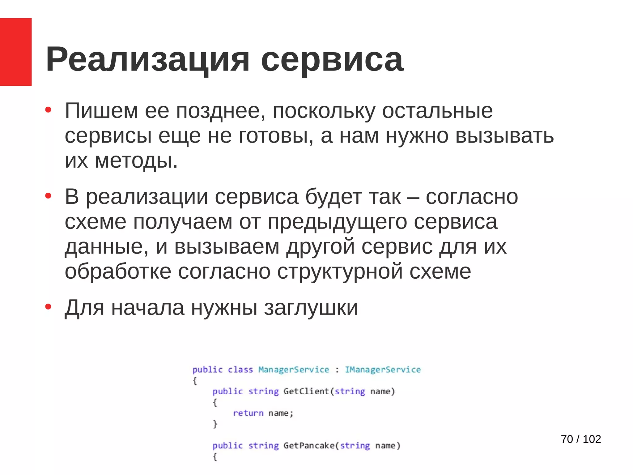 70 / 102
Реализация сервиса
●
Пишем ее позднее, поскольку остальные
сервисы еще не готовы, а нам нужно вызывать
их методы.
●
В реализации сервиса будет так – согласно
схеме получаем от предыдущего сервиса
данные, и вызываем другой сервис для их
обработке согласно структурной схеме
●
Для начала нужны заглушки
 