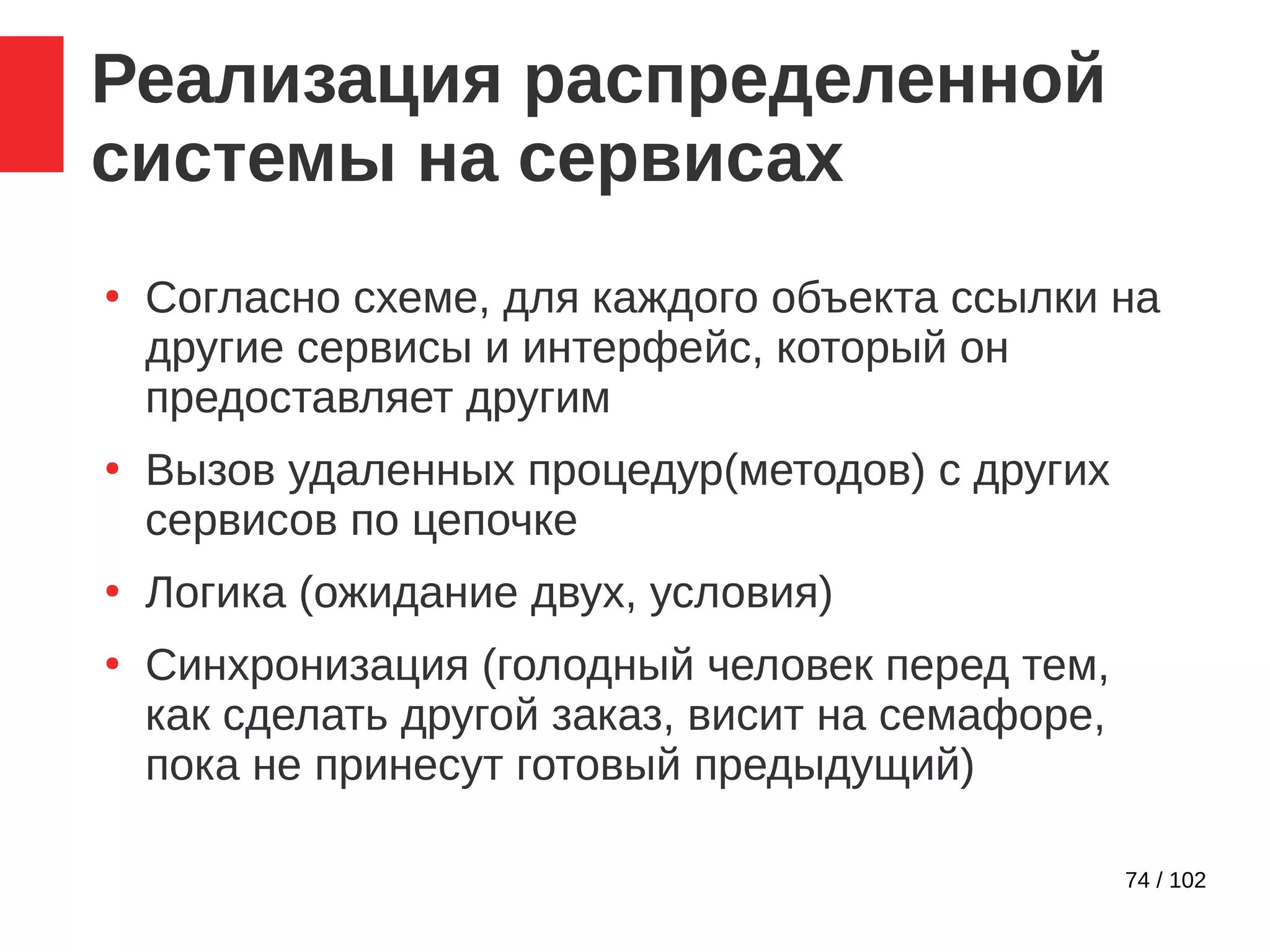 74 / 102
Реализация распределенной
системы на сервисах
●
Согласно схеме, для каждого объекта ссылки на
другие сервисы и интерфейс, который он
предоставляет другим
●
Вызов удаленных процедур(методов) с других
сервисов по цепочке
●
Логика (ожидание двух, условия)
●
Синхронизация (голодный человек перед тем,
как сделать другой заказ, висит на семафоре,
пока не принесут готовый предыдущий)
 