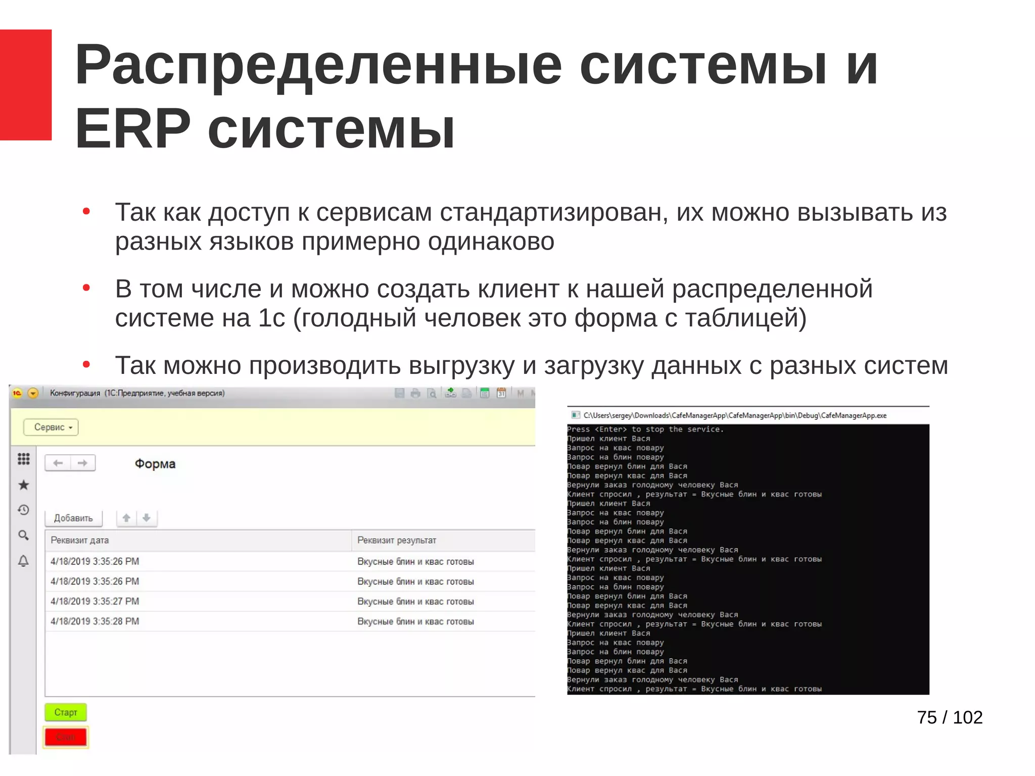 75 / 102
Распределенные системы и
ERP системы
●
Так как доступ к сервисам стандартизирован, их можно вызывать из
разных языков примерно одинаково
●
В том числе и можно создать клиент к нашей распределенной
системе на 1с (голодный человек это форма с таблицей)
●
Так можно производить выгрузку и загрузку данных с разных систем
 