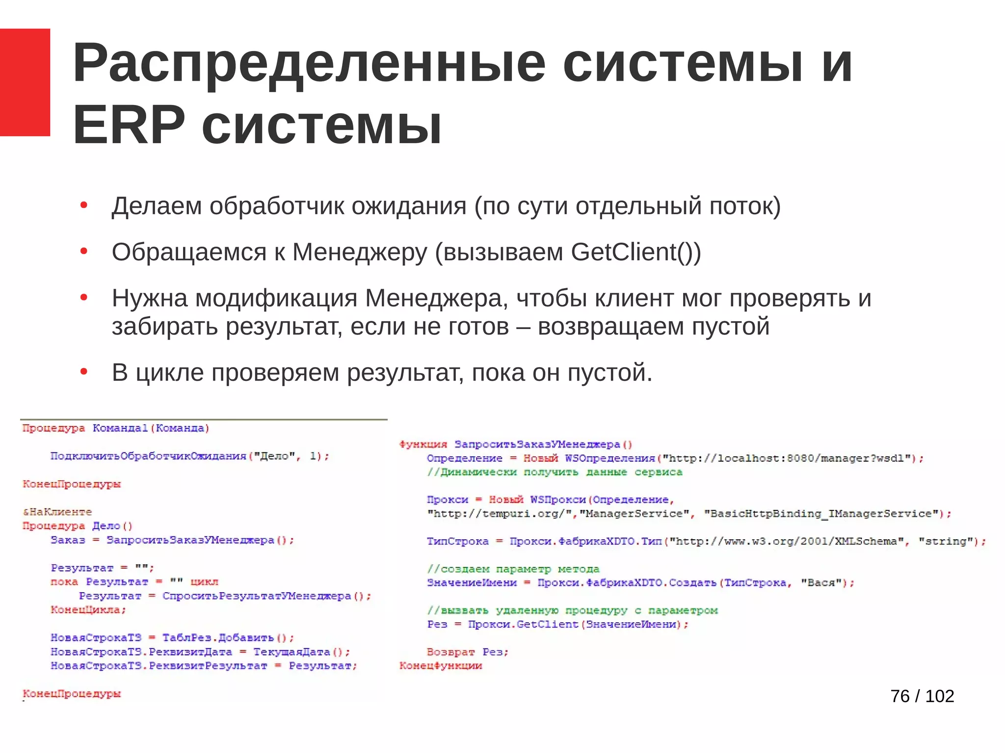76 / 102
Распределенные системы и
ERP системы
●
Делаем обработчик ожидания (по сути отдельный поток)
●
Обращаемся к Менеджеру (вызываем GetClient())
●
Нужна модификация Менеджера, чтобы клиент мог проверять и
забирать результат, если не готов – возвращаем пустой
●
В цикле проверяем результат, пока он пустой.
 