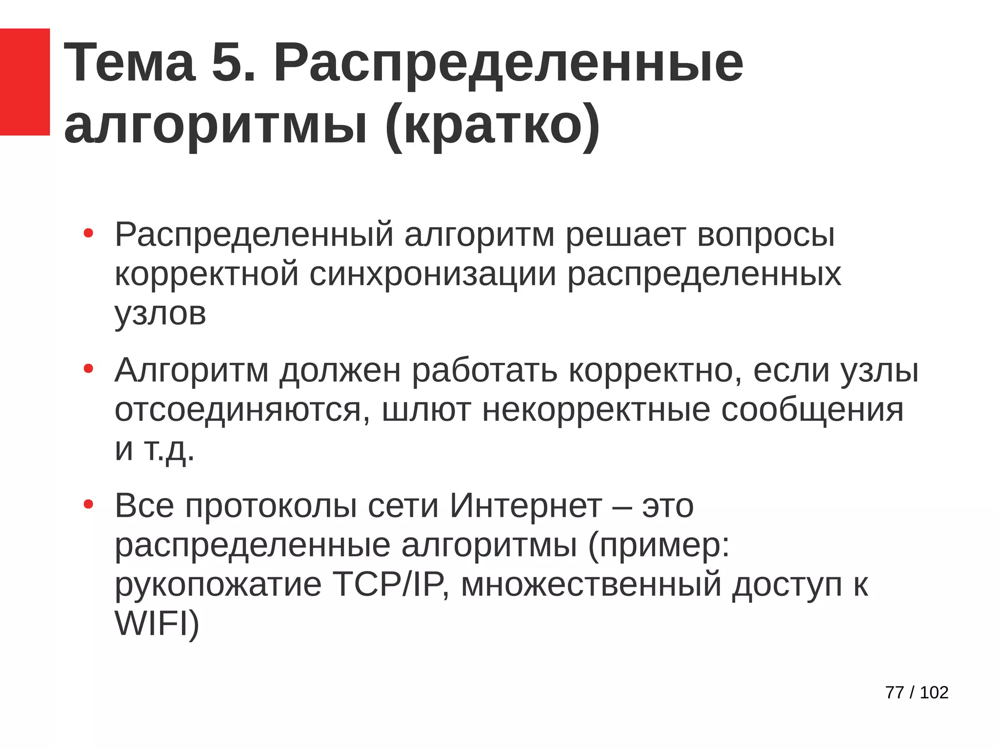 77 / 102
Тема 5. Распределенные
алгоритмы (кратко)
●
Распределенный алгоритм решает вопросы
корректной синхронизации распределенных
узлов
●
Алгоритм должен работать корректно, если узлы
отсоединяются, шлют некорректные сообщения
и т.д.
●
Все протоколы сети Интернет – это
распределенные алгоритмы (пример:
рукопожатие TCP/IP, множественный доступ к
WIFI)
 