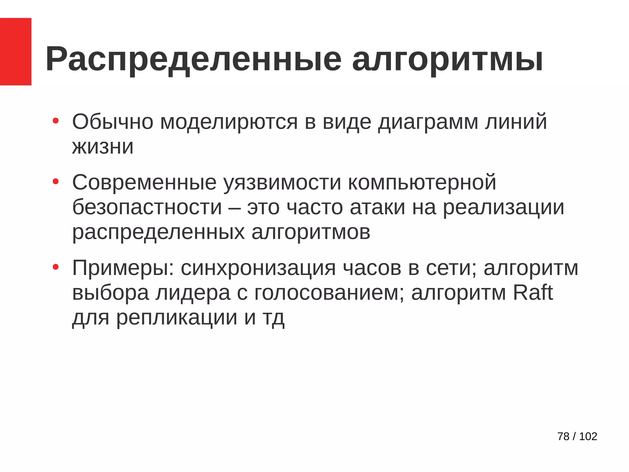 78 / 102
Распределенные алгоритмы
●
Обычно моделирются в виде диаграмм линий
жизни
●
Современные уязвимости компьютерной
безопастности – это часто атаки на реализации
распределенных алгоритмов
●
Примеры: синхронизация часов в сети; алгоритм
выбора лидера с голосованием; алгоритм Raft
для репликации и тд
 