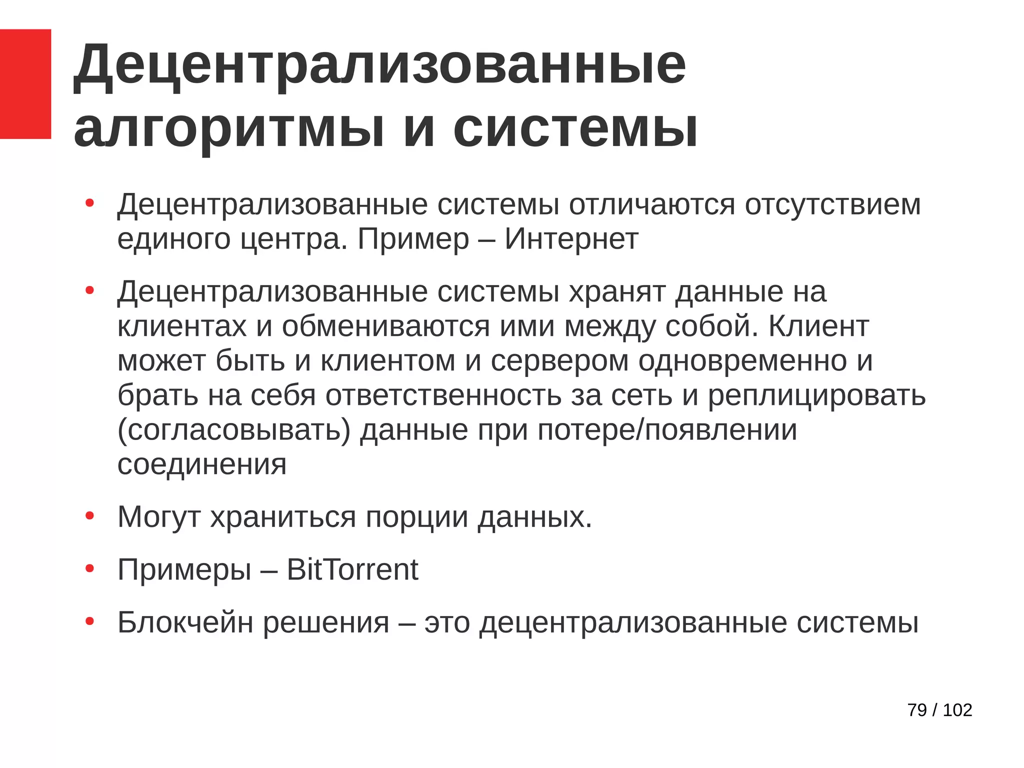 79 / 102
Децентрализованные
алгоритмы и системы
●
Децентрализованные системы отличаются отсутствием
единого центра. Пример – Интернет
●
Децентрализованные системы хранят данные на
клиентах и обмениваются ими между собой. Клиент
может быть и клиентом и сервером одновременно и
брать на себя ответственность за сеть и реплицировать
(согласовывать) данные при потере/появлении
соединения
●
Могут храниться порции данных.
●
Примеры – BitTorrent
●
Блокчейн решения – это децентрализованные системы
 