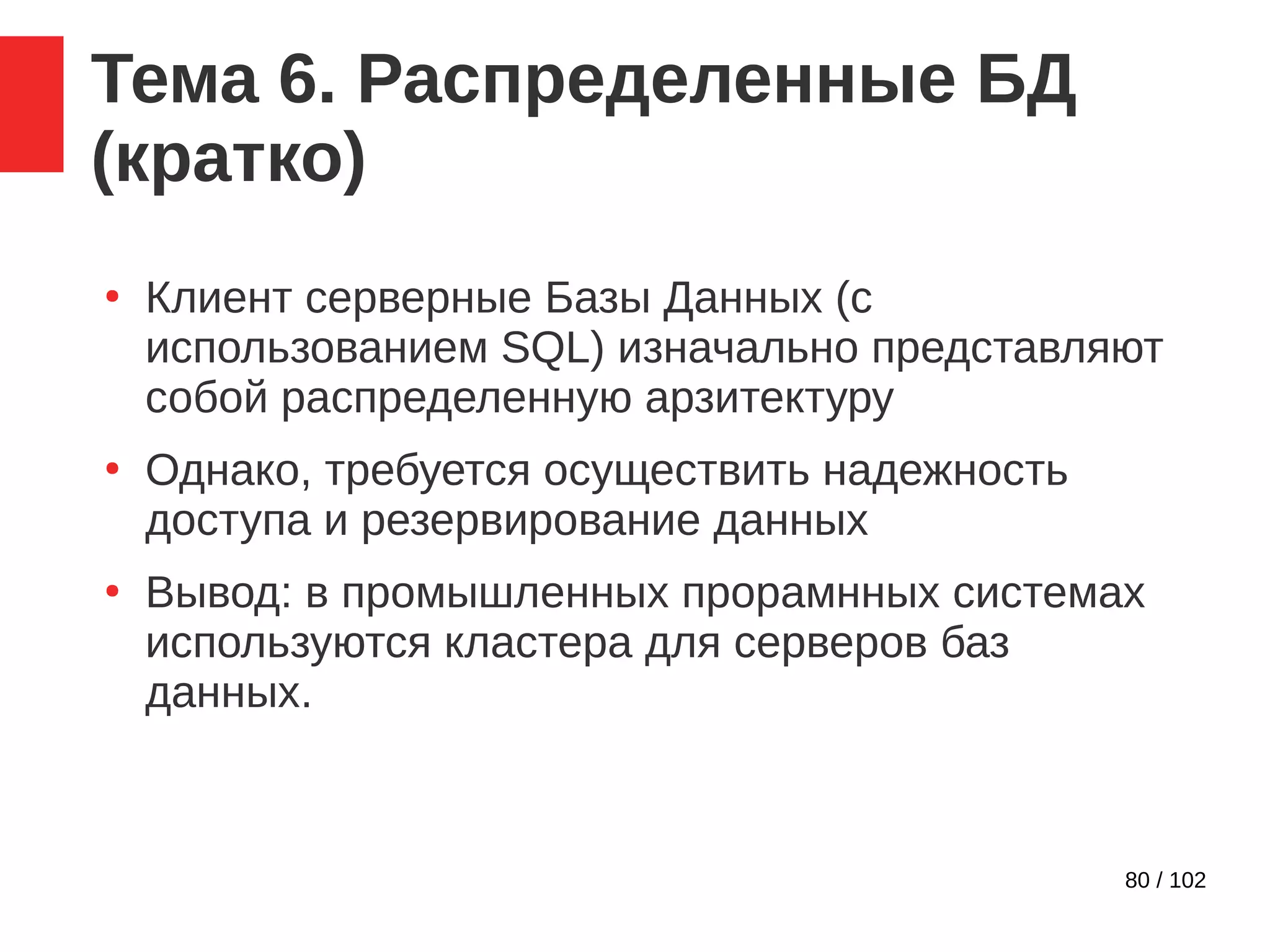 80 / 102
Тема 6. Распределенные БД
(кратко)
●
Клиент серверные Базы Данных (с
использованием SQL) изначально представляют
собой распределенную арзитектуру
●
Однако, требуется осуществить надежность
доступа и резервирование данных
●
Вывод: в промышленных прорамнных системах
используются кластера для серверов баз
данных.
 