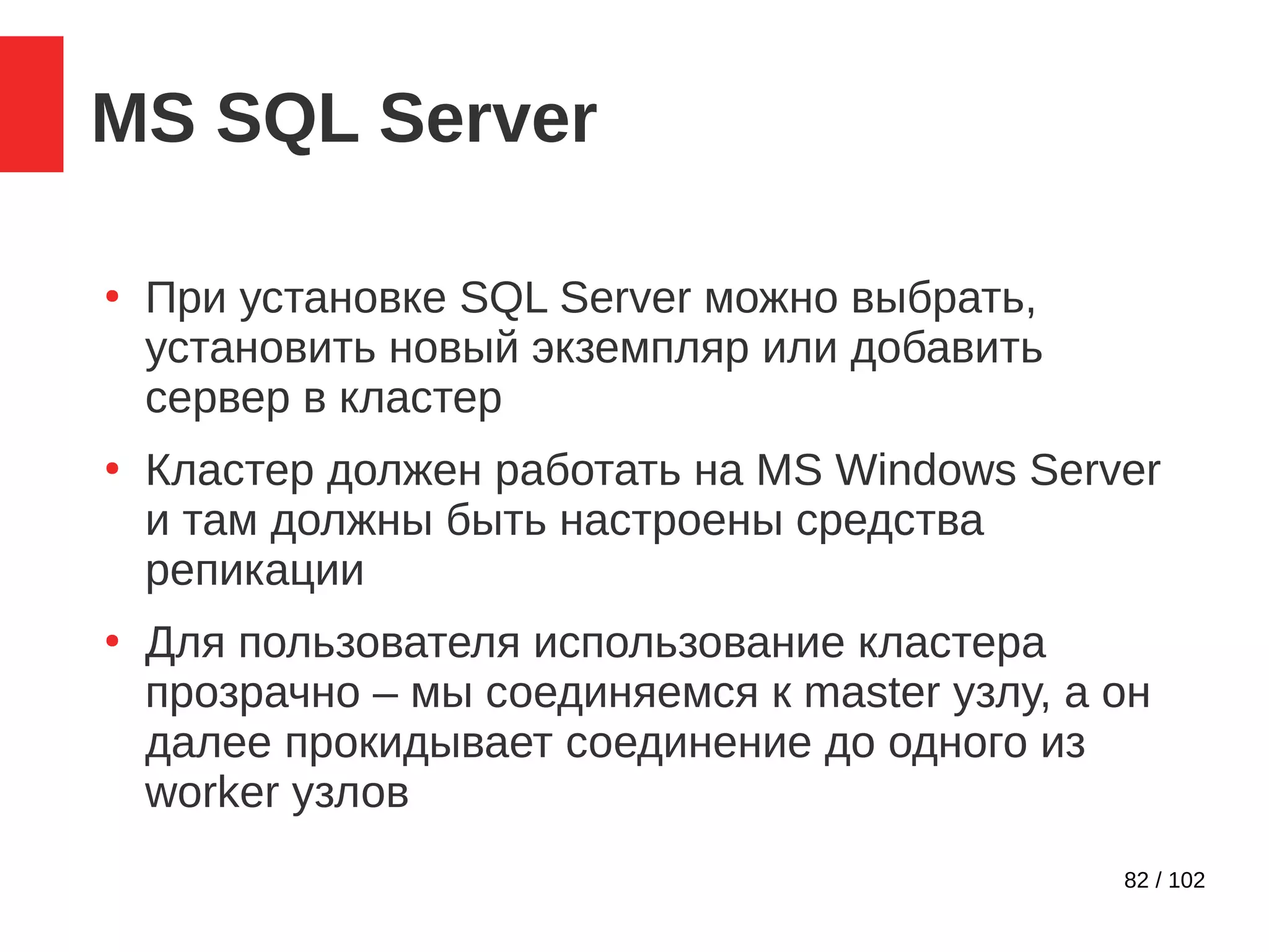 82 / 102
MS SQL Server
●
При установке SQL Server можно выбрать,
установить новый экземпляр или добавить
сервер в кластер
●
Кластер должен работать на MS Windows Server
и там должны быть настроены средства
репикации
●
Для пользователя использование кластера
прозрачно – мы соединяемся к master узлу, а он
далее прокидывает соединение до одного из
worker узлов
 