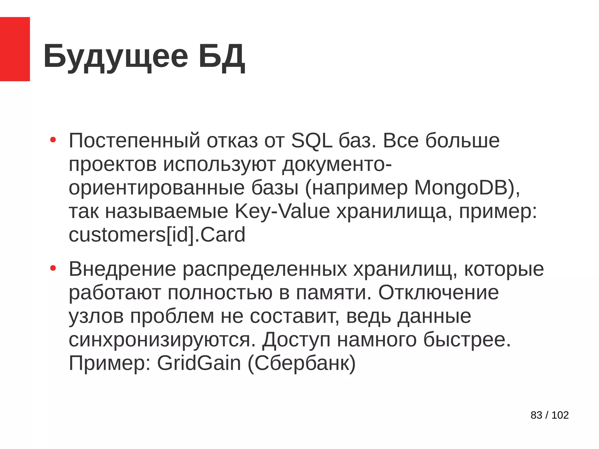 83 / 102
Будущее БД
●
Постепенный отказ от SQL баз. Все больше
проектов используют документо-
ориентированные базы (например MongoDB),
так называемые Key-Value хранилища, пример:
customers[id].Card
●
Внедрение распределенных хранилищ, которые
работают полностью в памяти. Отключение
узлов проблем не составит, ведь данные
синхронизируются. Доступ намного быстрее.
Пример: GridGain (Сбербанк)
 