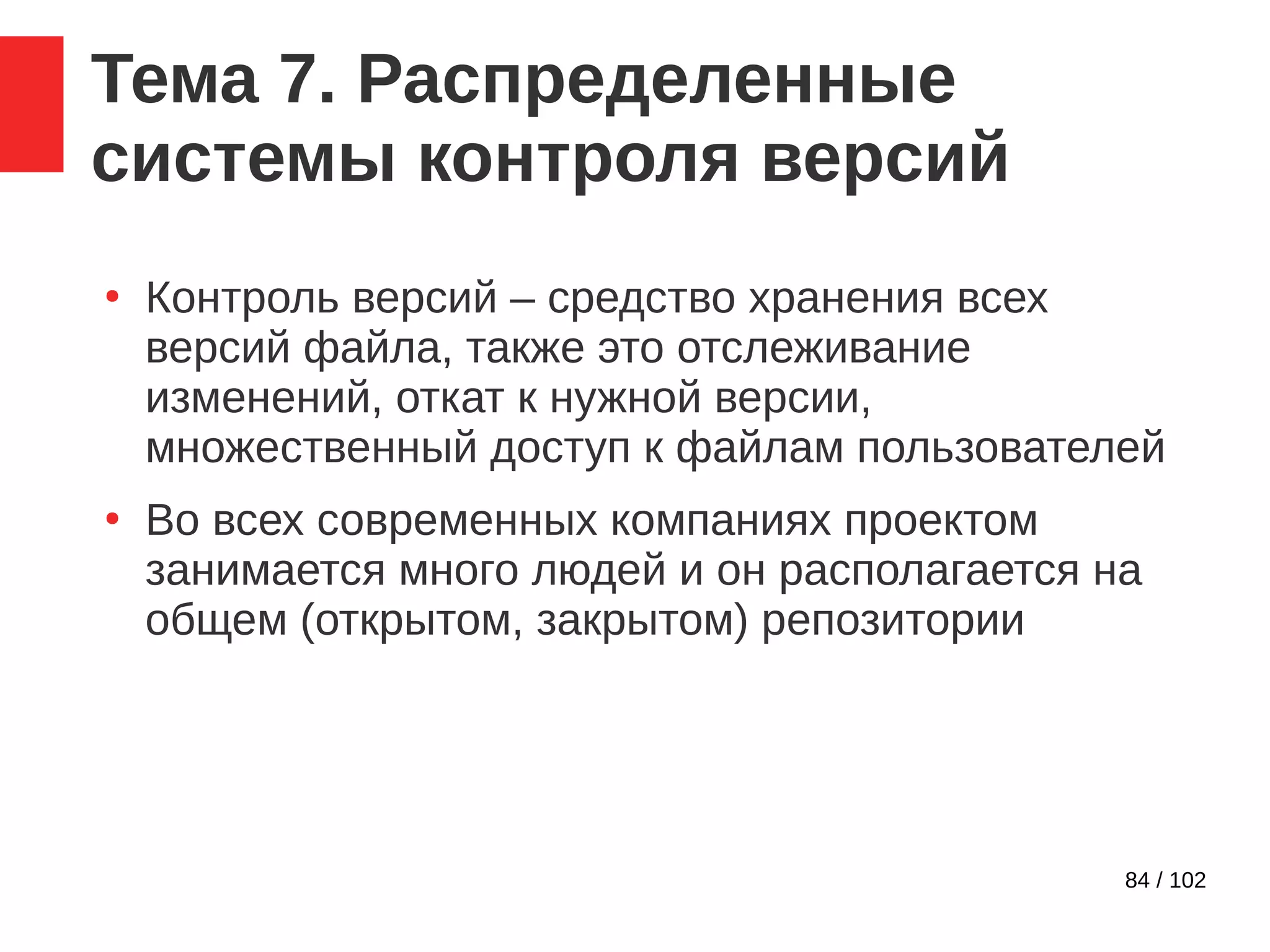 84 / 102
Тема 7. Распределенные
системы контроля версий
●
Контроль версий – средство хранения всех
версий файла, также это отслеживание
изменений, откат к нужной версии,
множественный доступ к файлам пользователей
●
Во всех современных компаниях проектом
занимается много людей и он располагается на
общем (открытом, закрытом) репозитории
 