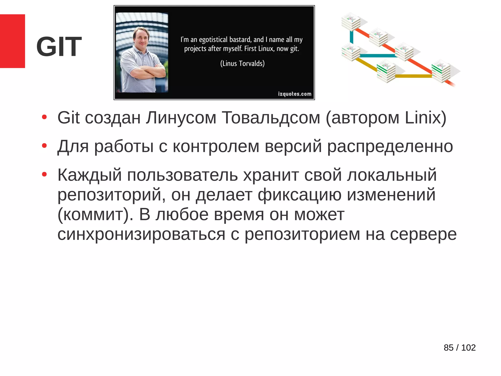 85 / 102
GIT
●
Git создан Линусом Товальдсом (автором Linix)
●
Для работы с контролем версий распределенно
●
Каждый пользователь хранит свой локальный
репозиторий, он делает фиксацию изменений
(коммит). В любое время он может
синхронизироваться с репозиторием на сервере
 
