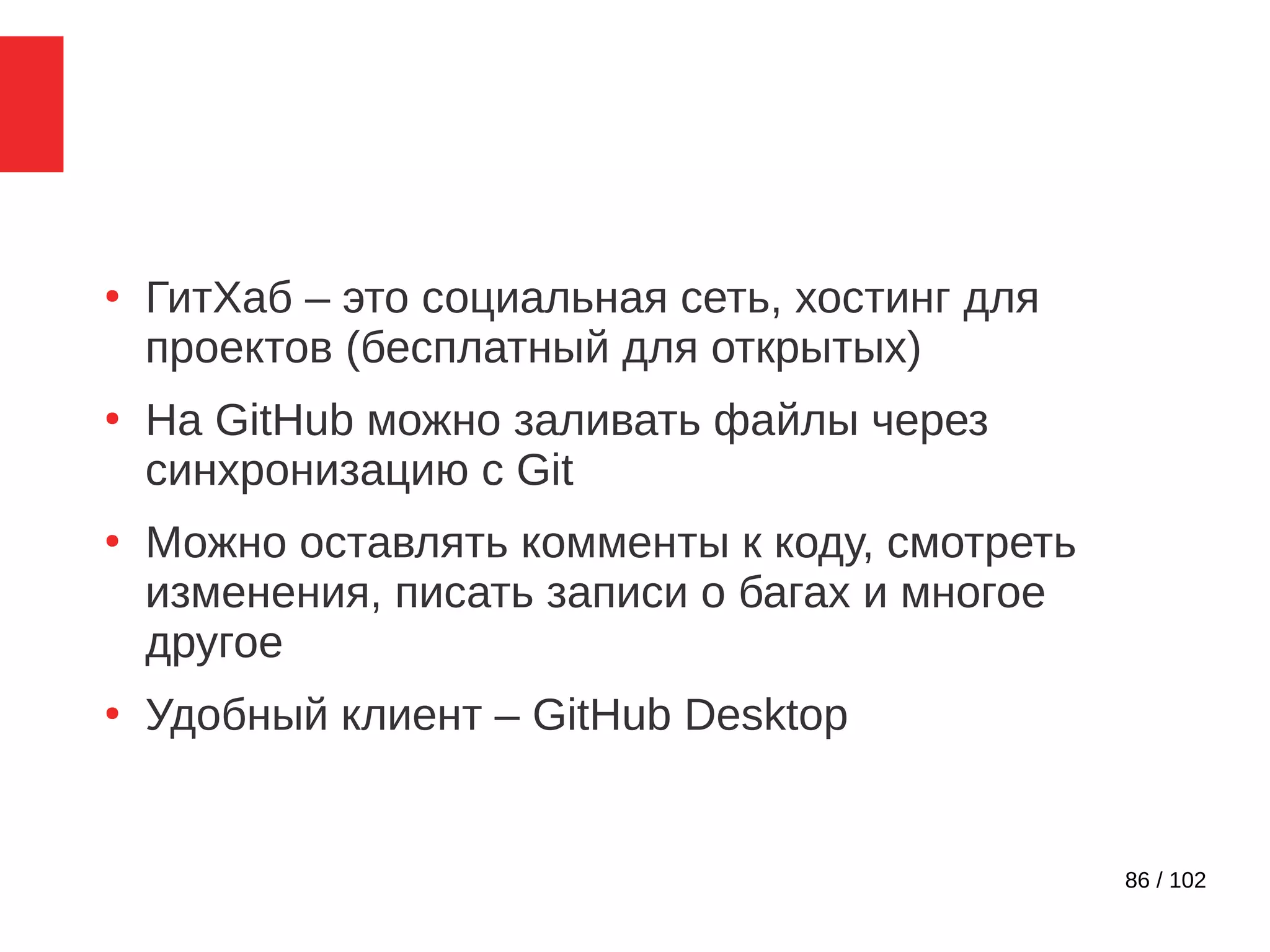 86 / 102
●
ГитХаб – это социальная сеть, хостинг для
проектов (бесплатный для открытых)
●
На GitHub можно заливать файлы через
синхронизацию с Git
●
Можно оставлять комменты к коду, смотреть
изменения, писать записи о багах и многое
другое
●
Удобный клиент – GitHub Desktop
 