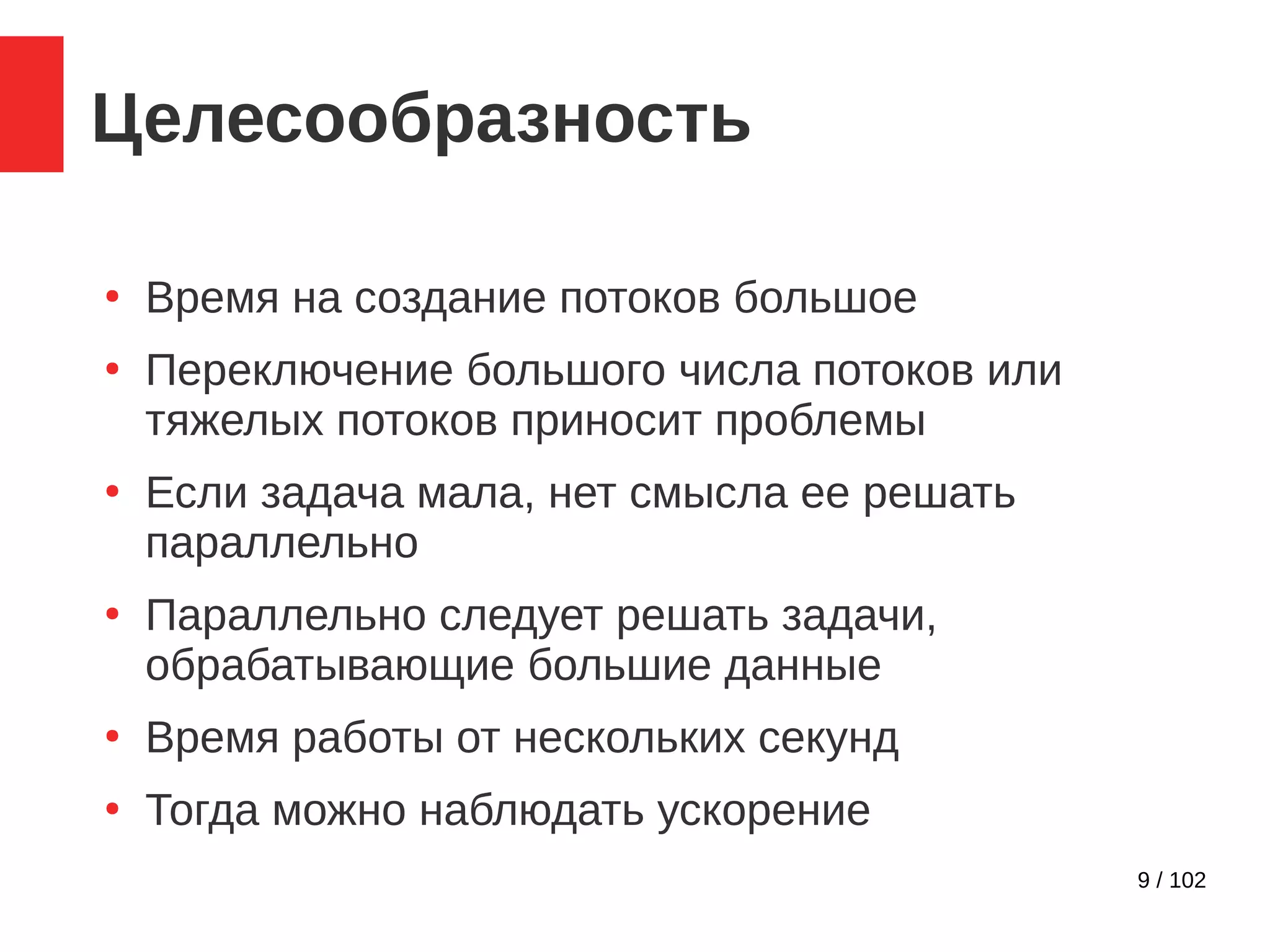 9 / 102
Целесообразность
●
Время на создание потоков большое
●
Переключение большого числа потоков или
тяжелых потоков приносит проблемы
●
Если задача мала, нет смысла ее решать
параллельно
●
Параллельно следует решать задачи,
обрабатывающие большие данные
●
Время работы от нескольких секунд
●
Тогда можно наблюдать ускорение
 