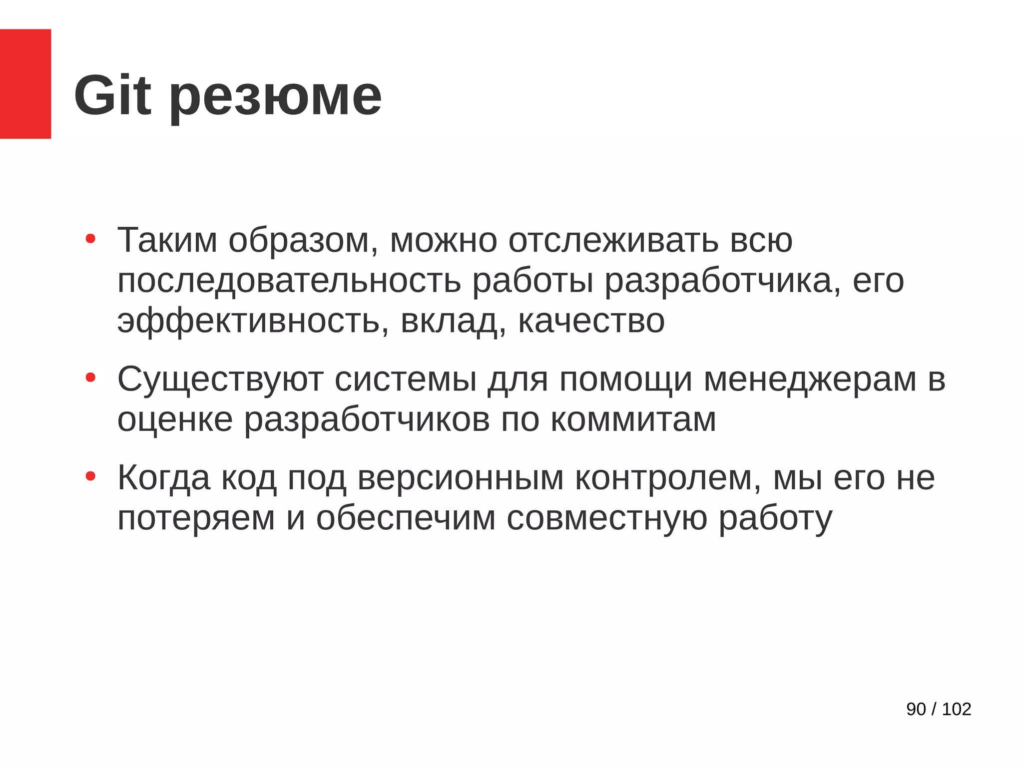 90 / 102
Git резюме
●
Таким образом, можно отслеживать всю
последовательность работы разработчика, его
эффективность, вклад, качество
●
Существуют системы для помощи менеджерам в
оценке разработчиков по коммитам
●
Когда код под версионным контролем, мы его не
потеряем и обеспечим совместную работу
 