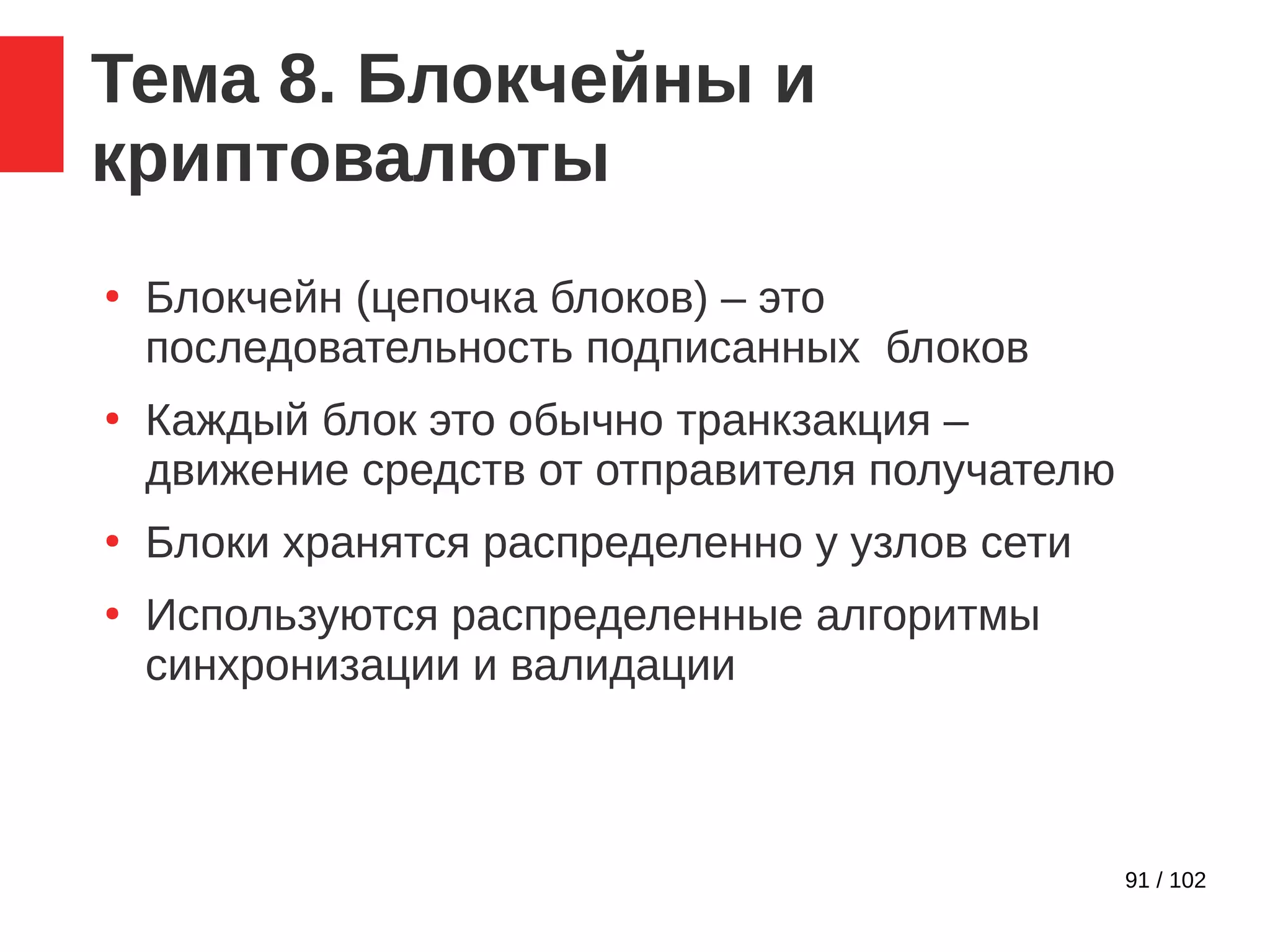 91 / 102
Тема 8. Блокчейны и
криптовалюты
●
Блокчейн (цепочка блоков) – это
последовательность подписанных блоков
●
Каждый блок это обычно транкзакция –
движение средств от отправителя получателю
●
Блоки хранятся распределенно у узлов сети
●
Используются распределенные алгоритмы
синхронизации и валидации
 