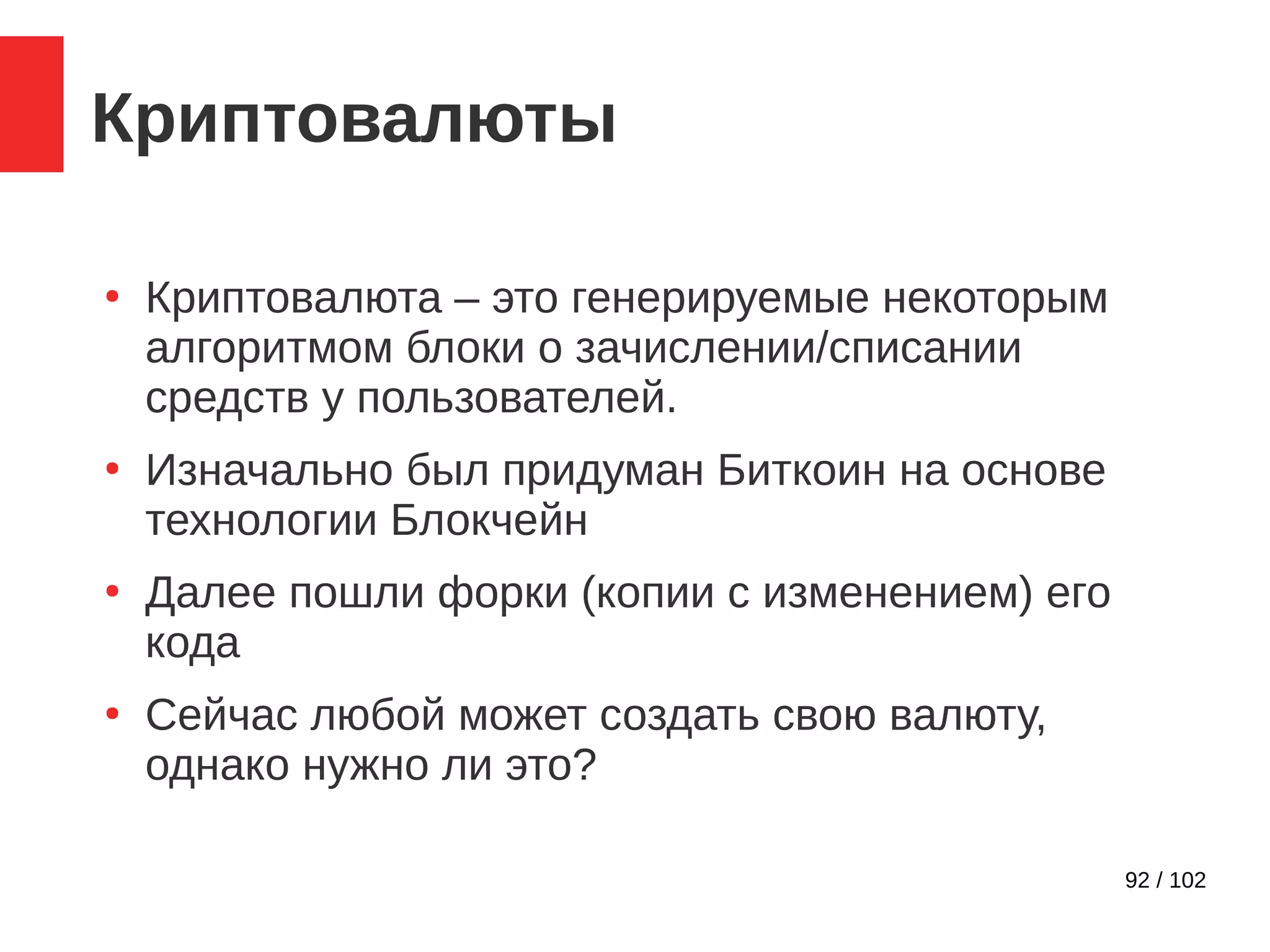 92 / 102
Криптовалюты
●
Криптовалюта – это генерируемые некоторым
алгоритмом блоки о зачислении/списании
средств у пользователей.
●
Изначально был придуман Биткоин на основе
технологии Блокчейн
●
Далее пошли форки (копии с изменением) его
кода
●
Сейчас любой может создать свою валюту,
однако нужно ли это?
 