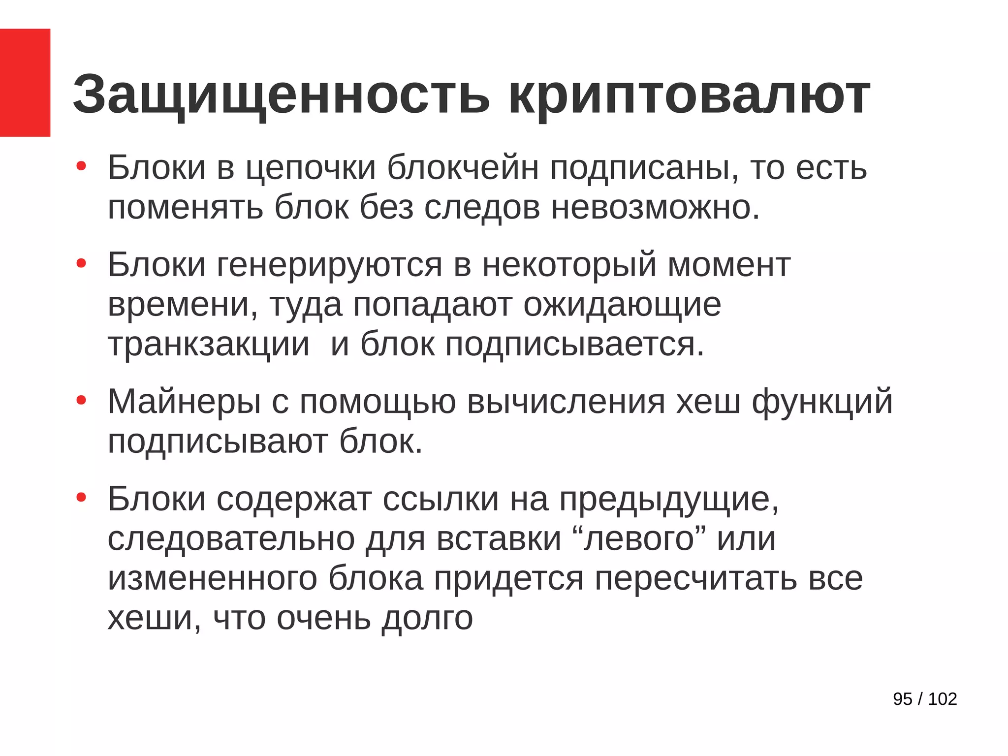 95 / 102
Защищенность криптовалют
●
Блоки в цепочки блокчейн подписаны, то есть
поменять блок без следов невозможно.
●
Блоки генерируются в некоторый момент
времени, туда попадают ожидающие
транкзакции и блок подписывается.
●
Майнеры с помощью вычисления хеш функций
подписывают блок.
●
Блоки содержат ссылки на предыдущие,
следовательно для вставки “левого” или
измененного блока придется пересчитать все
хеши, что очень долго
 