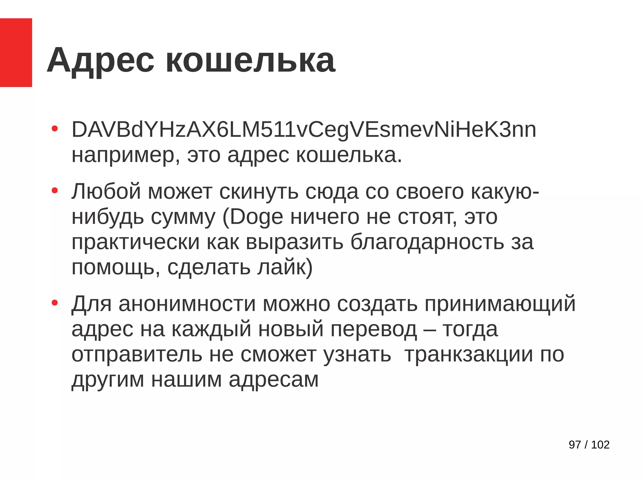97 / 102
Адрес кошелька
●
DAVBdYHzAX6LM511vCegVEsmevNiHeK3nn
например, это адрес кошелька.
●
Любой может скинуть сюда со своего какую-
нибудь сумму (Doge ничего не стоят, это
практически как выразить благодарность за
помощь, сделать лайк)
●
Для анонимности можно создать принимающий
адрес на каждый новый перевод – тогда
отправитель не сможет узнать транкзакции по
другим нашим адресам
 