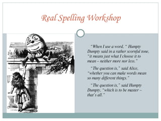 Real Spelling Workshop “ When I use a word, “ Humpty Dumpty said in a rather scornful tone, “it means just what I choose it to mean – neither more nor less.” “ The question is,” said Alice, “whether you can make words mean so many different things.” “ The question is,” said Humpty Dumpty, “which is to be master – that’s all.” 