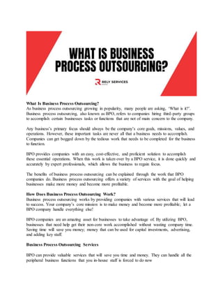 What Is Business Process Outsourcing?
As business process outsourcing growing in popularity, many people are asking, ‘What is it?’.
Business process outsourcing, also known as BPO, refers to companies hiring third-party groups
to accomplish certain businesses tasks or functions that are not of main concern to the company.
Any business’s primary focus should always be the company’s core goals, missions, values, and
operations. However, these important tasks are never all that a business needs to accomplish.
Companies can get bogged down by the tedious work that needs to be completed for the business
to function.
BPO provides companies with an easy, cost-effective, and proficient solution to accomplish
these essential operations. When this work is taken over by a BPO service, it is done quickly and
accurately by expert professionals, which allows the business to regain focus.
The benefits of business process outsourcing can be explained through the work that BPO
companies do. Business process outsourcing offers a variety of services with the goal of helping
businesses make more money and become more profitable.
How Does Business Process Outsourcing Work?
Business process outsourcing works by providing companies with various services that will lead
to success. Your company’s core mission is to make money and become more profitable; let a
BPO company handle everything else!
BPO companies are an amazing asset for businesses to take advantage of. By utilizing BPO,
businesses that need help get their non-core work accomplished without wasting company time.
Saving time will save you money; money that can be used for capital investments, advertising,
and adding key staff.
Business Process Outsourcing Services
BPO can provide valuable services that will save you time and money. They can handle all the
peripheral business functions that you in-house staff is forced to do now
 