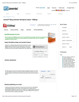 Joomla!® Blog extension Wordpress import - RSBlog!                                                                                                                      3/17/13 6:08 AM




                                                                                         Welcome, Jeremy Wood      Logout      My Account   My Downloads            My Support Tickets

                                                                                                                              Language:                        Follow Us:


        Home                         Blog                    Extensions                    Downloads                Support                 Company

  Home » Extensions » RSBlog!


  Joomla!® Blog extension Wordpress import - RSBlog!


                                                                          Recommend          11,980 people recommend this. Sign Up to see      Next Steps
                                                                                             what your friends recommend.

                                                                                                                                                      Get Support

    Overview        Features & Benefits         Plugins        Screenshots         Technical Specifications
                                                                                                                                                      Download


                                                                                                                                                      Documentation
    Get RSComments! for free
     With every purchase of RSBlog! you will receive an equal RSComments! package. We know how important it is for                                    Joomla! 2.5 Demo
     our customers to get in touch with their users and develop a community so that's why we've created this
     promotion. Get it while it lasts!
                                                                                                                                                      Joomla! 2.5 Admin Demo

    Import WordPress blogs and Joomla! Content
                                                                                                                                                      Joomla! 1.5 Demo
     Already have a Wordpress blog and thinking of switching to a Joomla!
     blogging component but affraid of the import process ? Not to worry -
     RSBlog! comes with a built in importer that specializes in importing                                                                             Joomla! 1.5 Admin Demo
     your posts and users to your Joomla! database with a few simple clicks.



                                                                                                                                               Testimonials
                                                                                                                                              PhilR

                                                                                                                                                        We were seeking a solution for
                                                                                                                                                        a client to update one
                                                                                                                                                        particular module position of
    Intuitive dashboard                                                                                                                                 the website remotely, without
                                                                                                                                                        the need for any technical
                                                                                                                                                        know how, and this component
                                                                                                                                                        has allowed them to do that,
                                                                                                                                                        without frantic phone calls to
                                                                                                                                                        us. They can now update their
                                                                                                                                                        website at any time of day or...



     Very often you do not have time to browse through your blogging component to create a
     new post. RSBlog! incorporates a dashboard area that offers all you need to create your
     quick blog post and a central point to view general blog stats (latest comments, tags and
     drafts).




    Remote publishing via e-mail
     Creating and maintaining a blog doesn't need to take much of your time. With RSBlog!
     remote publishing feature you can create a new blog post with a simple email to a
     specified address. RSBlog! will grab this email and turn into a proper blog post with all you
     need: specified categories, tags. No need to worry about spam. RSBlog! will only grab the
     emails that come from a specified email address.




http://www.rsjoomla.com/joomla-extensions/joomla-blog.html                                                                                                                     Page 1 of 3
 