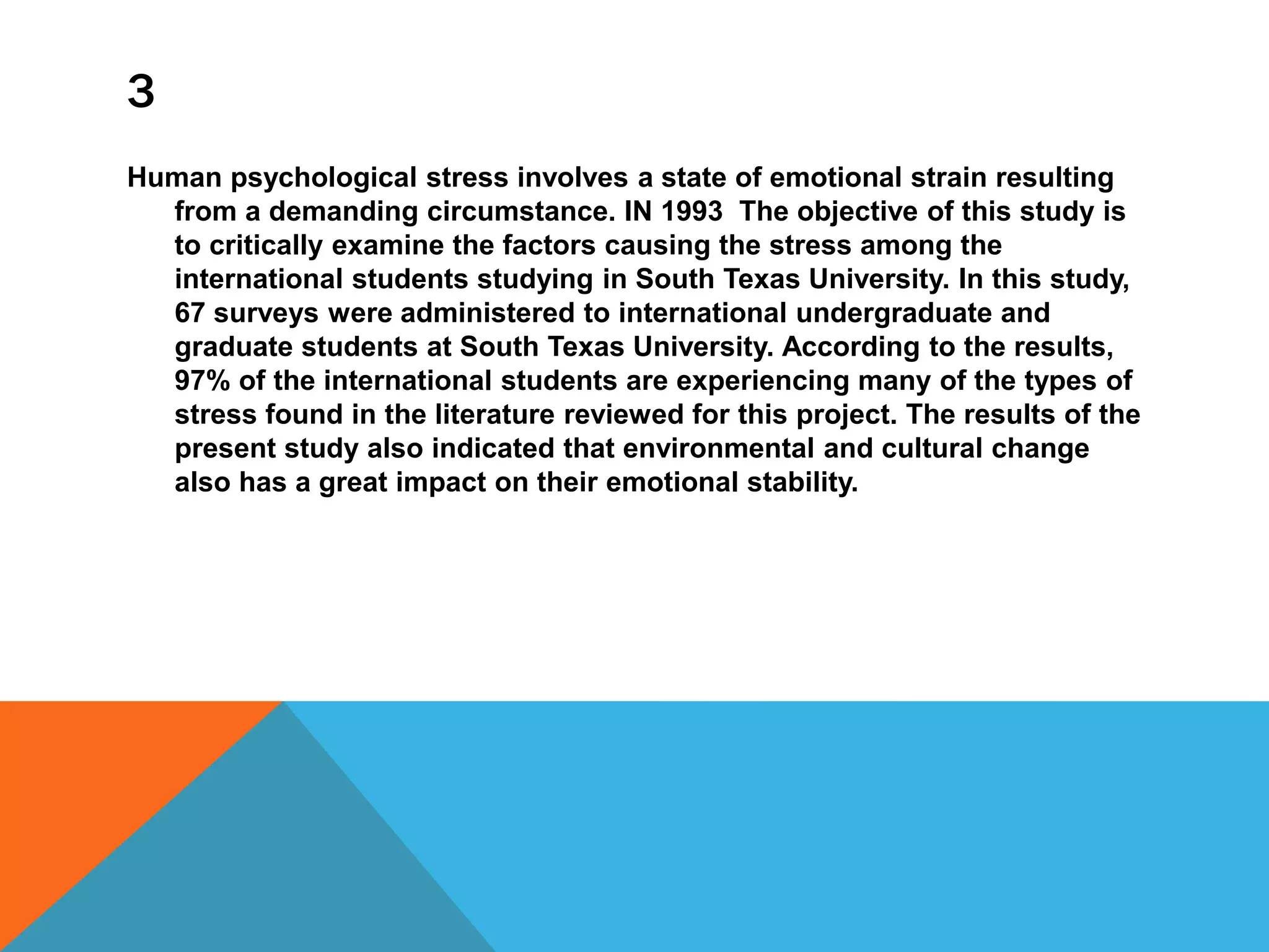 3
Human psychological stress involves a state of emotional strain resulting
from a demanding circumstance. IN 1993 The objective of this study is
to critically examine the factors causing the stress among the
international students studying in South Texas University. In this study,
67 surveys were administered to international undergraduate and
graduate students at South Texas University. According to the results,
97% of the international students are experiencing many of the types of
stress found in the literature reviewed for this project. The results of the
present study also indicated that environmental and cultural change
also has a great impact on their emotional stability.
 