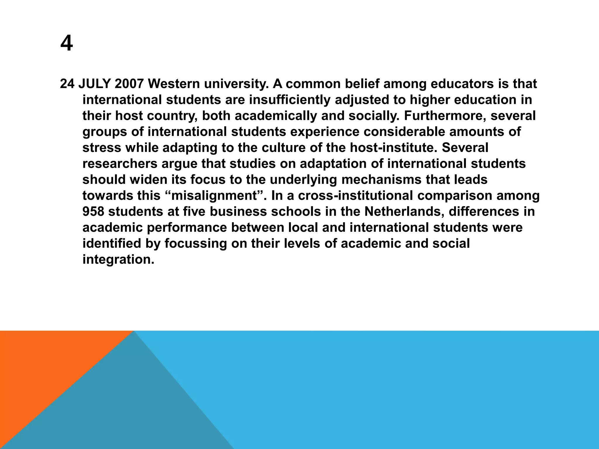 4
24 JULY 2007 Western university. A common belief among educators is that
international students are insufficiently adjusted to higher education in
their host country, both academically and socially. Furthermore, several
groups of international students experience considerable amounts of
stress while adapting to the culture of the host-institute. Several
researchers argue that studies on adaptation of international students
should widen its focus to the underlying mechanisms that leads
towards this “misalignment”. In a cross-institutional comparison among
958 students at five business schools in the Netherlands, differences in
academic performance between local and international students were
identified by focussing on their levels of academic and social
integration.
 