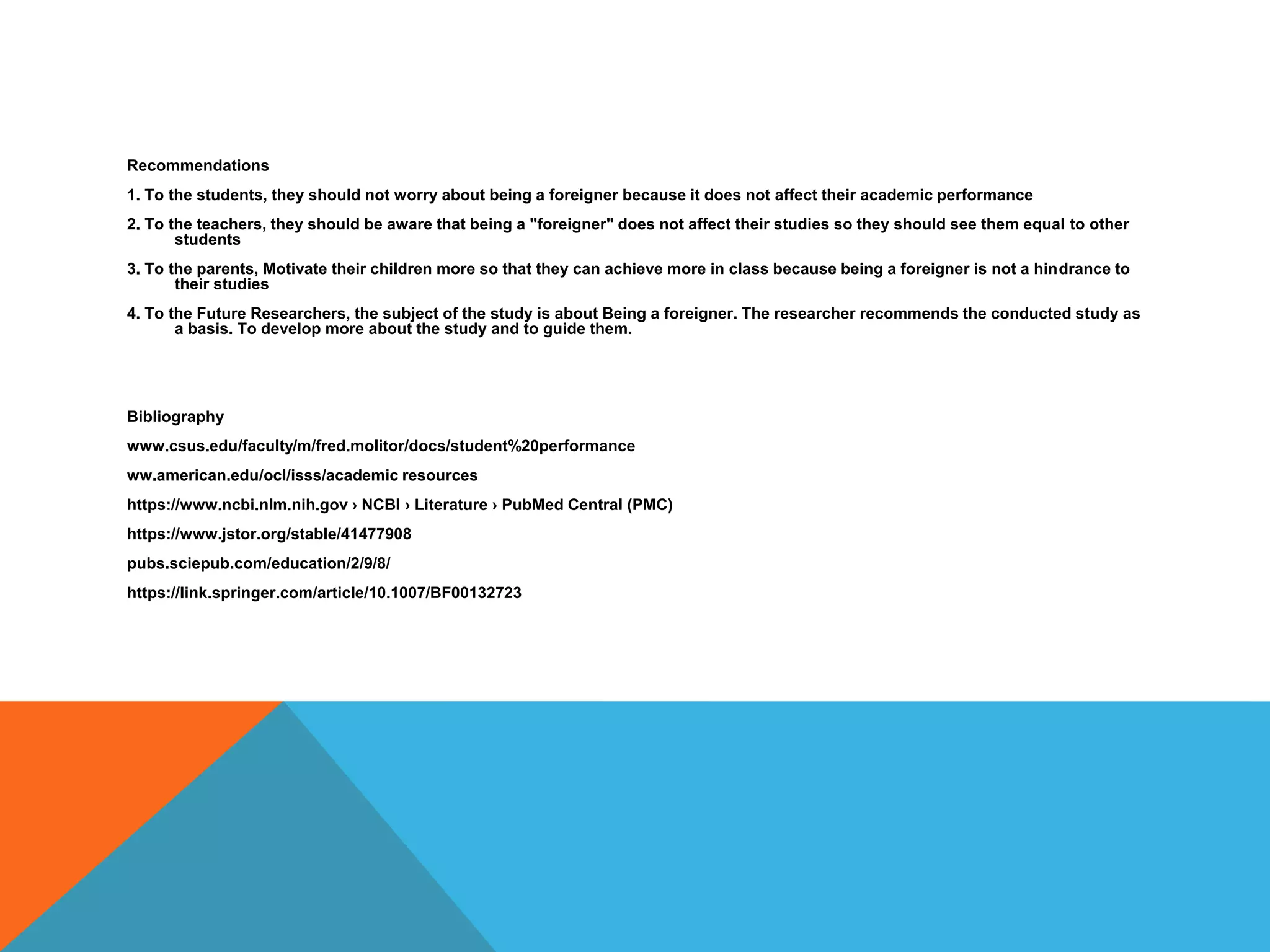 Recommendations
1. To the students, they should not worry about being a foreigner because it does not affect their academic performance
2. To the teachers, they should be aware that being a "foreigner" does not affect their studies so they should see them equal to other
students
3. To the parents, Motivate their children more so that they can achieve more in class because being a foreigner is not a hindrance to
their studies
4. To the Future Researchers, the subject of the study is about Being a foreigner. The researcher recommends the conducted study as
a basis. To develop more about the study and to guide them.
Bibliography
www.csus.edu/faculty/m/fred.molitor/docs/student%20performance
ww.american.edu/ocl/isss/academic resources
https://www.ncbi.nlm.nih.gov › NCBI › Literature › PubMed Central (PMC)
https://www.jstor.org/stable/41477908
pubs.sciepub.com/education/2/9/8/
https://link.springer.com/article/10.1007/BF00132723
 