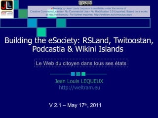 Building the eSociety: RSLand, Twitoostan, Podcastia & Wikini Islands   Jean Louis LEQUEUX http://weltram.eu   V 2.1 – May 17 th , 2011  Le Web du citoyen dans tous ses états 