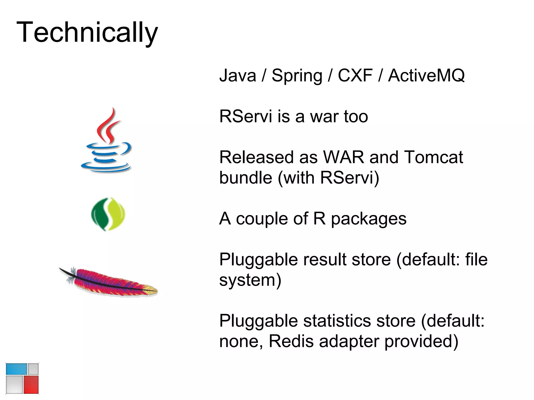 Technically
              Java / Spring / CXF / ActiveMQ

              RServi is a war too

              Released as WAR and Tomcat
              bundle (with RServi)

              A couple of R packages

              Pluggable result store (default: file
              system)

              Pluggable statistics store (default:
              none, Redis adapter provided)
 