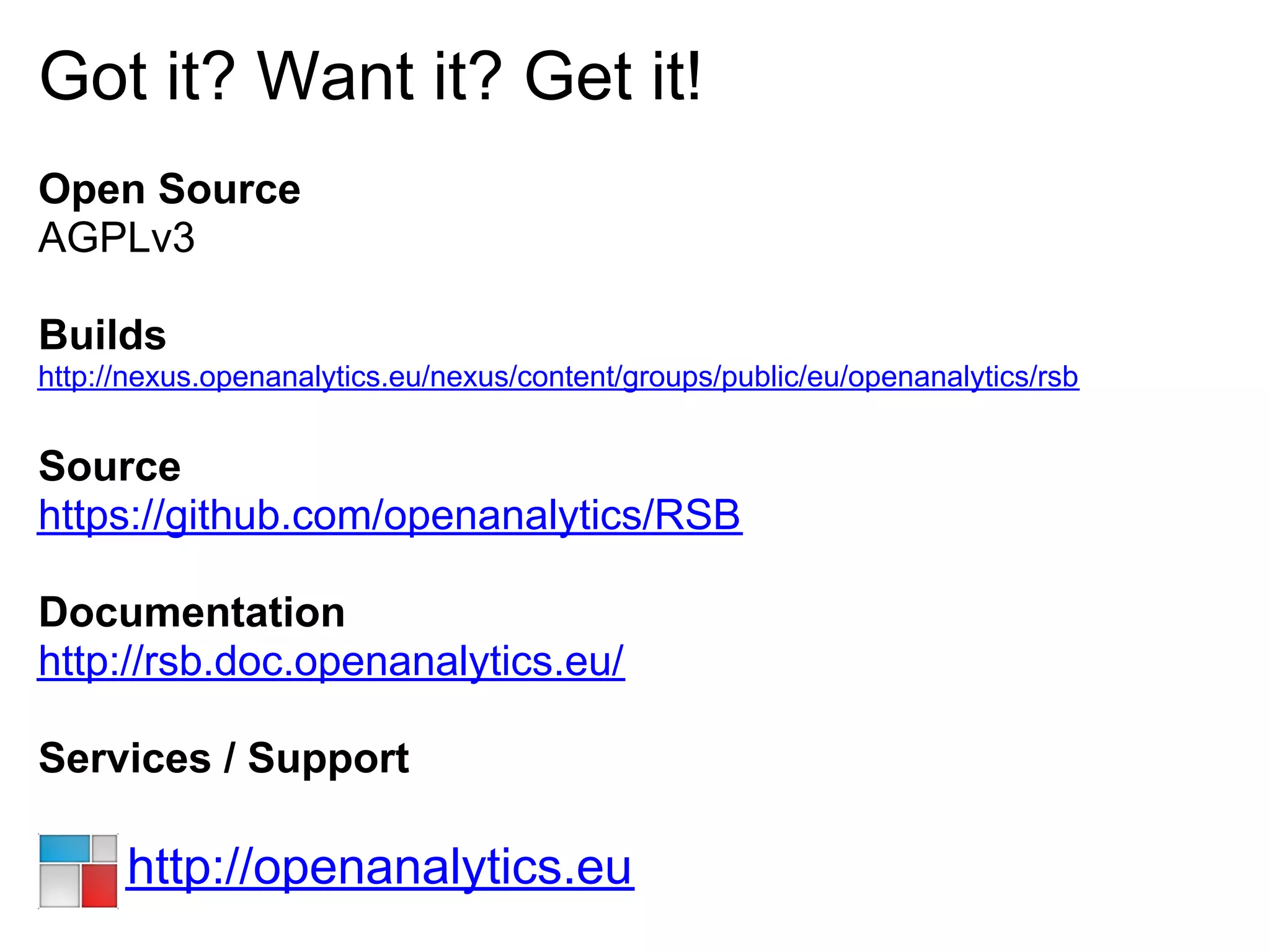 Got it? Want it? Get it!
Open Source
AGPLv3

Builds
http://nexus.openanalytics.eu/nexus/content/groups/public/eu/openanalytics/rsb


Source
https://github.com/openanalytics/RSB

Documentation
http://rsb.doc.openanalytics.eu/

Services / Support

      http://openanalytics.eu
 