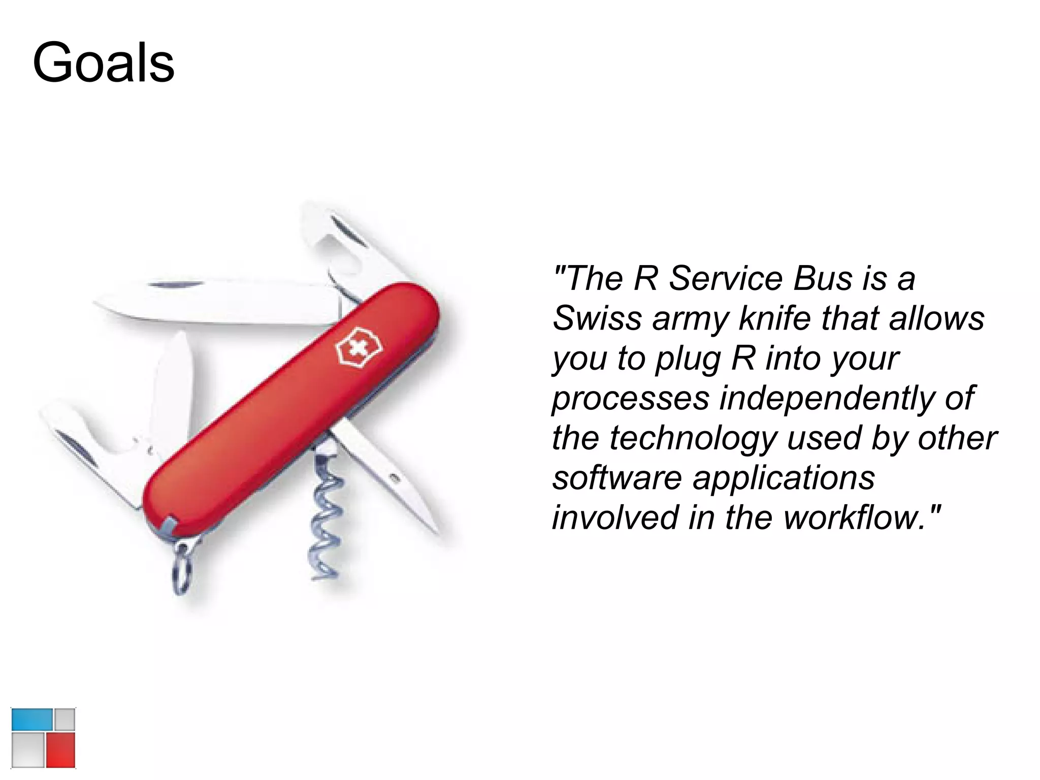 Goals


        "The R Service Bus is a
        Swiss army knife that allows
        you to plug R into your
        processes independently of
        the technology used by other
        software applications
        involved in the workflow."
 
