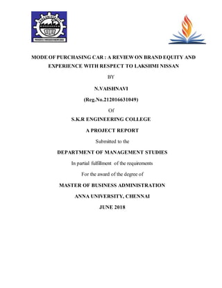 MODE OF PURCHASING CAR : A REVIEW ON BRAND EQUITY AND
EXPERIENCE WITH RESPECT TO LAKSHMI NISSAN
BY
N.VAISHNAVI
(Reg.No.212016631049)
Of
S.K.R ENGINEERING COLLEGE
A PROJECT REPORT
Submitted to the
DEPARTMENT OF MANAGEMENT STUDIES
In partial fulfillment of the requirements
For the award of the degree of
MASTER OF BUSINESS ADMINISTRATION
ANNA UNIVERSITY, CHENNAI
JUNE 2018
 