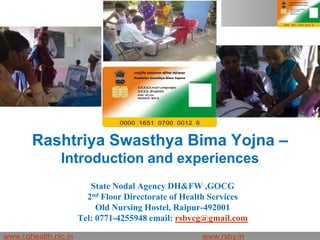 Rashtriya Swasthya Bima Yojna –
               Introduction and experiences
                         State Nodal Agency DH&FW ,GOCG
                        2nd Floor Directorate of Health Services
                           Old Nursing Hostel, Raipur-492001
                      Tel: 0771-4255948 email: rsbycg@gmail.com

www.cghealth.nic.in                                 www.rsby.in 22.09.2011   Seite 1
 